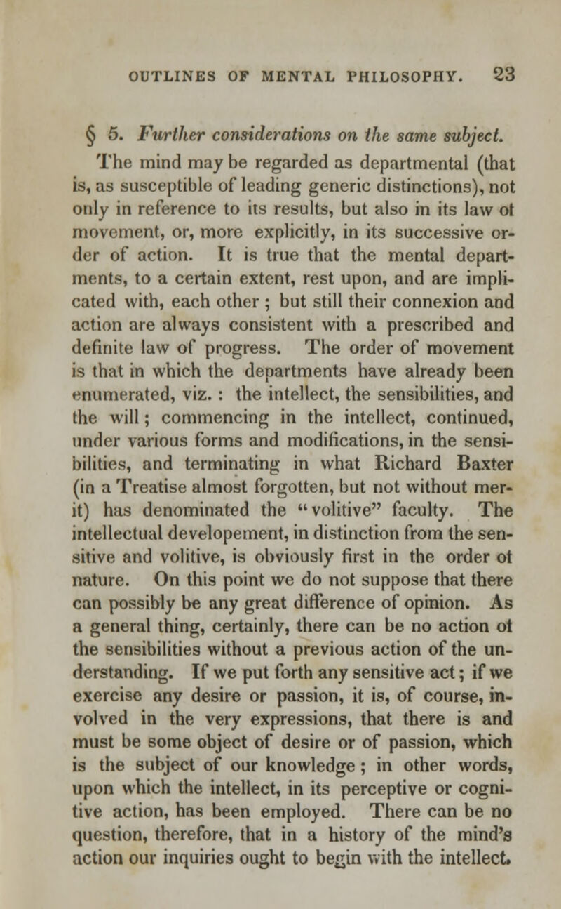 § 5. Further considerations on the same subject. The mind may be regarded as departmental (that is, as susceptible of leading generic distinctions), not only in reference to its results, but also in its law ot movement, or, more explicitly, in its successive or- der of action. It is true that the mental depart- ments, to a certain extent, rest upon, and are impli- cated with, each other ; but still their connexion and action are always consistent with a prescribed and definite law of progress. The order of movement is that in which the departments have already been enumerated, viz. : the intellect, the sensibilities, and the will; commencing in the intellect, continued, under various forms and modifications, in the sensi- bilities, and terminating in what Richard Baxter (in a Treatise almost forgotten, but not without mer- it) has denominated the volitive faculty. The intellectual developement, in distinction from the sen- sitive and volitive, is obviously first in the order ot nature. On this point we do not suppose that there can possibly be any great difference of opinion. As a general thing, certainly, there can be no action oi the sensibilities without a previous action of the un- derstanding. If we put forth any sensitive act; if we exercise any desire or passion, it is, of course, in- volved in the very expressions, that there is and must be some object of desire or of passion, which is the subject of our knowledge; in other words, upon which the intellect, in its perceptive or cogni- tive action, has been employed. There can be no question, therefore, that in a history of the mind's action our inquiries ought to begin with the intellect.