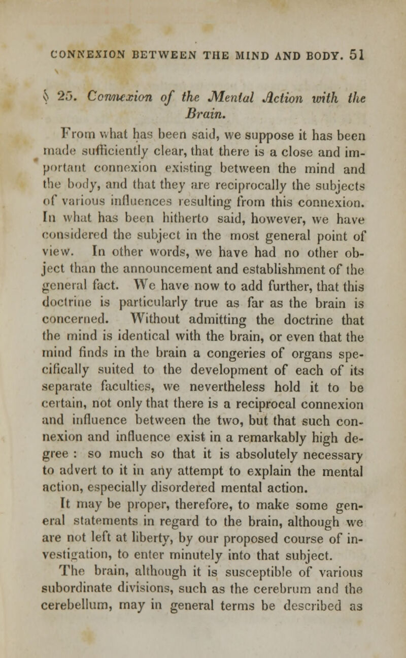 ^ 25. Connexion of the Menial Action with the Brain. From what has been said, we suppose it has been made sufficiently clear, that there is a close and im- portant connexion existing between the mind and the body, and that they are reciprocally the subjects of various influences resulting from this connexion. In what has been hitherto said, however, we have considered the subject in the most general point of view. In other words, we have had no other ob- ject than the announcement and establishment of the general fact. We have now to add further, that this doctrine is particularly true as far as the brain is concerned. Without admitting the doctrine that the mind is identical with the brain, or even that the mind finds in the brain a congeries of organs spe- cifically suited to the development of each of its separate faculties, we nevertheless hold it to be certain, not only that there is a reciprocal connexion and influence between the two, but that such con- nexion and influence exist in a remarkably high de- gree : so much so that it is absolutely necessary to advert to it in any attempt to explain the mental action, especially disordered mental action. It may be proper, therefore, to make some gen- eral statements in regard to the brain, although we are not left at liberty, by our proposed course of in- vestigation, to enter minutely into that subject. The brain, although it is susceptible of various subordinate divisions, such as the cerebrum and the cerebellum, may in general terms be described as