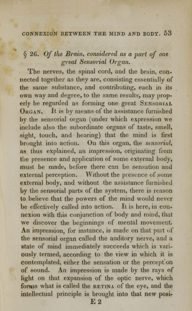 § 26. Of the Brain, considered as a jmrt of one great Sensorial Organ. The nerves, the spinal cord, and the brain, con- nected together as they are, consisting essentially of the same substance, and contributing, each in its own way and degree, to the same results, may prop- erly be regarded as forming one great Sensorial Organ. It is by means of the assistance furnished by the sensorial organ (under which expression we include also the subordinate organs of taste, smell, sight, touch, and hearing) that the mind is first brought into action. On this organ, the sensorial, as thus explained, an impression, originating from the presence and application of some external body, must be made, before there can be sensation and external perception. Without the presence of some external body, and without the assistance furnished by the sensorial parts of the system, there is reason to believe that the powers of the mind would never be effectively called into action. It is here, in con- nexion with this conjunction of body and mind, that we discover the beginnings of mental movement. An impression, for instance, is made on that part of the sensorial organ called the auditory nerve, and a state of mind immediately succeeds which is vari- ously termed, according to the view in which it is contemplated, eilher the sensation or the perception of sound. An impression is made by the rays of light on that expansion of the optic nerve, which forms what is called the retina of the eye, and the intellectual principle is brought into that new posi- E2