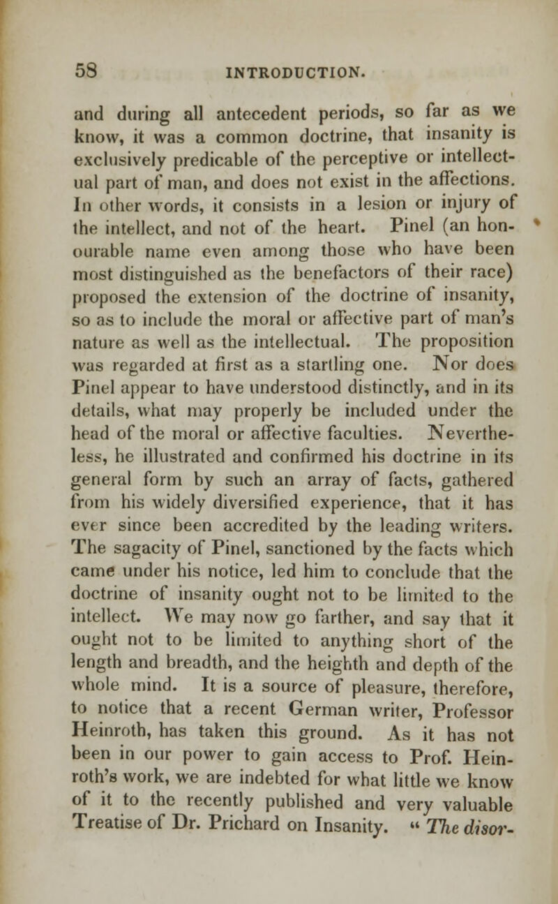 and during all antecedent periods, so far as we know, it was a common doctrine, that insanity is exclusively predicable of the perceptive or intellect- ual part of man, and does not exist in the affections. In other words, it consists in a lesion or injury of the intellect, and not of the heart. Pinel (an hon- ourable name even among those who have been most distinguished as (he benefactors of their race) proposed the extension of the doctrine of insanity, so as to include the moral or affective part of man's nature as well as the intellectual. The proposition was regarded at first as a startling one. Nor does Pinel appear to have understood distinctly, and in its details, what may properly be included under the head of the moral or affective faculties. Neverthe- less, he illustrated and confirmed his doctrine in its general form by such an array of facts, gathered from his widely diversified experience, that it has ever since been accredited by the leading writers. The sagacity of Pinel, sanctioned by the facts which came under his notice, led him to conclude that the doctrine of insanity ought not to be limited to the intellect. We may now go farther, and say that it ought not to be limited to anything short of the length and breadth, and the heighth and depth of the whole mind. It is a source of pleasure, therefore, to notice that a recent German writer, Professor Heinroth, has taken this ground. As it has not been in our power to gain access to Prof. Hein- roth's work, we are indebted for what little we know of it to the recently published and very valuable Treatise of Dr. Prichard on Insanity. « The disor-