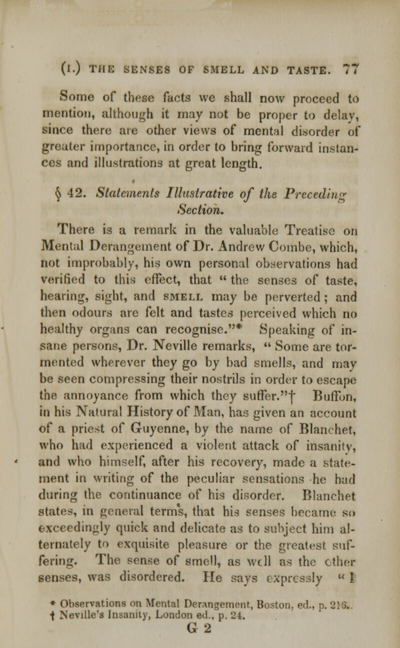 Some of these facts we shall now proceed to mention, although it may not be proper to delav, since there are other views of mental disorder of greater importance, in order to bring forward instan- ces and illustrations at great length. § 42. Statements Illustrative of the Preceding Section. There is a remark in the valuable Treatise on Mental Derangement of Dr. Andrew Combe, which, not improbably, his own personal observations had verified to this effect, that  the senses of taste, healing, sight, and smell may be perverted; and then odours are felt and tastes perceived which no healthy organs can recognise.* Speaking of in- sane persons, Dr. Neville remarks,  Some are tor- mented wherever they go by bad smells, and may be seen compressing their nostrils in order to escape the annoyance from which they suffer.! Buffon, in his Natural History of Man, has given an account of a priest of Guyenne, by the name of Blanchet, who had experienced a violent attack of insanity, and who himself, after his recovery, made a state- ment in writing of the peculiar sensations he had during the continuance of his disorder. Blanchet states, in general terms, that his senses became so exceedingly quick and delicate as to subject him al- ternately to exquisite pleasure or the greatest suf- fering. The sense of smell, as well as the other 6enses, was disordered. He says expressly  I * Observations on Mental Derangement, Boston, eel, p. 2] ;. ■f Neville's Insanity, London eil.. p. 21. G 2