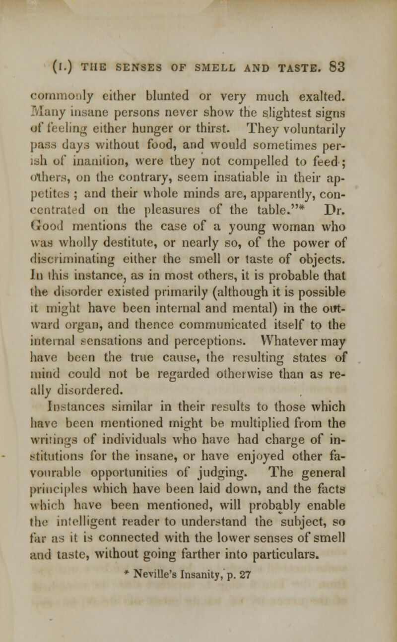 commonly either blunted or very much exalted. Many insane persons never show the slightest signs of tiding either hunger or thirst. They voluntarily pass days without food, and would sometimes per- ish of inanition, were they not compelled to feed ; others, on the contrary, seem insatiable in their ap- petites ; and their whole minds are, apparently, con- centrated on the pleasures of the table.* Dr. (rood mentions the case of a young woman who was wholly destitute, or nearly so, of the power of discriminating either the smell or taste of objects. In this instance, as in most others, it is probable that the disorder existed primarily (although it is possible it might have been internal and mental) in the out- ward organ, and thence communicated itself to the internal sensations and perceptions. Whatever may have been the true cause, the resulting states of mind could not be regarded otherwise than as re- ally disordered. Instances similar in their results to those which have been mentioned might be multiplied from the writings of individuals who have had charge of in- stitutions for the insane, or have enjoyed other fa- vourable opportunities of judging. The general principles which have been laid down, and the facts which have been mentioned, will probably enable the intelligent reader to understand the subject, so far as it is connected with the lower senses of smell and taste, without going farther into particulars. * Neville's Insanity, p. 27