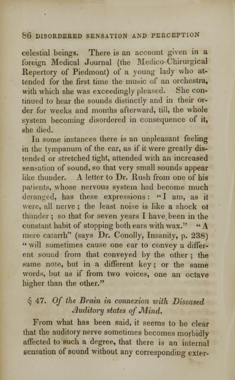 celestial beings. There is an account given in a foreign Medical Journal (the Medico-Chirurgical Repertory of Piedmont) of a young lady who at- tended for the first time the music of an orchestra, with which she was exceedingly pleased. She con- tinued to hear the sounds distinctly and in their or- der for weeks and months afterward, till, the whole system becoming disordered in consequence of it, she died. In some instances there is an unpleasant feeling in the tympanum of the ear, as if it were greatly dis- tended or stretched tight, attended with an increased sensation of sound, so that very small sounds appear like thunder. A letter to Dr. Rush from one of his patients, whose nervous system had become much deranged, has these expressions:  I am, as it were, all nerve; the least noise is like a shock ot thunder; so that for seven years I have been in the constant habit of stopping both ears with wax.  A mere catarrh (says Dr. Conolly, Insanity, p. 238)  will sometimes cause one ear to convey a differ- ent sound from that conveyed by the other ; the same note, but in a different key; or the same words, but. as if from two voices, one an octave higher than the other. § 47. Of the Brain in connexion with Diseased Auditory states of JMind. From what has been said, it seems to be clear that the auditory nerve sometimes becomes morbidly affected to such a degree, that there is an internal sensation of sound without any corresponding exter-