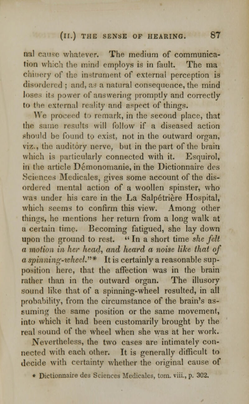 nal cause whatever. The medium of communica- tion which the mind employs is in fault. The ma ry of the instrument of external perception is disordered ; and, as a natural consequence, the mind I its power of answering promptly and correctly to the external reality and aspect of things. We proceed to remark, in the second place, that the same results will follow if a diseased action should be found to exist, not in the outward organ, viz., the auditory nerve, but in the part of the brain which is particularly connected with it. Esquirol, in the article Demonomanie, in the Dictionnaire des Sciences Mcdicales, gives some account of the dis- ordered mental action of a woollen spinster, who was under his care in the La Salpetriere Hospital, which seems to confirm this view. Among other tilings, he mentions her return from a long walk at u certain time. Becoming fatigued, she lay down upon the ground to rest.  In a short time she felt a motion in her head, and heard a noise like that of a spinning-wheel.* It is certainly a reasonable sup- position here, that the affection was in the brain rather than in the outward organ. The illusory sound like that of a spinning-wheel resulted, in all probability, from the circumstance of the brain's as- suming the same position or the same movement, into which it had been customarily brought by the real sound of the wheel when she was at her work. Nevertheless, the two cases are intimately con- nected with each other. It is generally difficult to decide with certainty whether the original cause of * Dictionnaire des Sciences Medicalcs, torn, viii., p. 302.