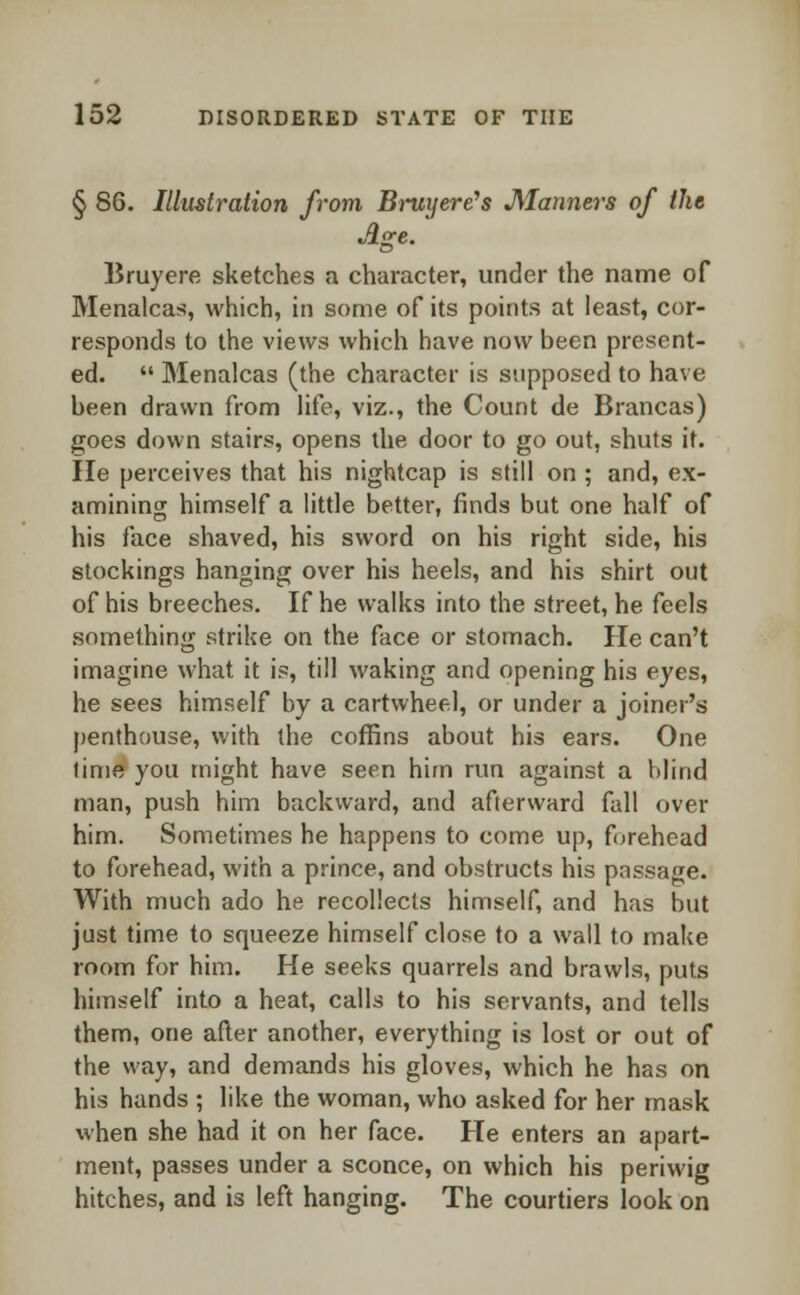 § 86. Illustration from B-ruyere's Manners of the Age. Bruyere sketches a character, under the name of Menalcas, which, in some of its points at least, cor- responds to the views which have now been present- ed.  Menalcas (the character is supposed to have been drawn from life, viz., the Count de Brancas) goes down stairs, opens the door to go out, shuts it. He perceives that his nightcap is still on ; and, ex- amining himself a little better, finds but one half of his face shaved, his sword on his right side, his stockings hanging over his heels, and his shirt out of his breeches. If he walks into the street, he feels something strike on the face or stomach. He can't imagine what it is, till waking and opening his eyes, he sees himself by a cartwheel, or under a joiner's penthouse, with the coffins about his ears. One time you might have seen him run against a blind man, push him backward, and afterward fall over him. Sometimes he happens to come up, forehead to forehead, with a prince, and obstructs his passage. With much ado he recollects himself, and has but just time to squeeze himself close to a wall to make room for him. He seeks quarrels and brawls, puts himself into a heat, calls to his servants, and tells them, one after another, everything is lost or out of the way, and demands his gloves, which he has on his hands ; like the woman, who asked for her mask ivhen she had it on her face. He enters an apart- ment, passes under a sconce, on which his periwig hitches, and is left hanging. The courtiers look on