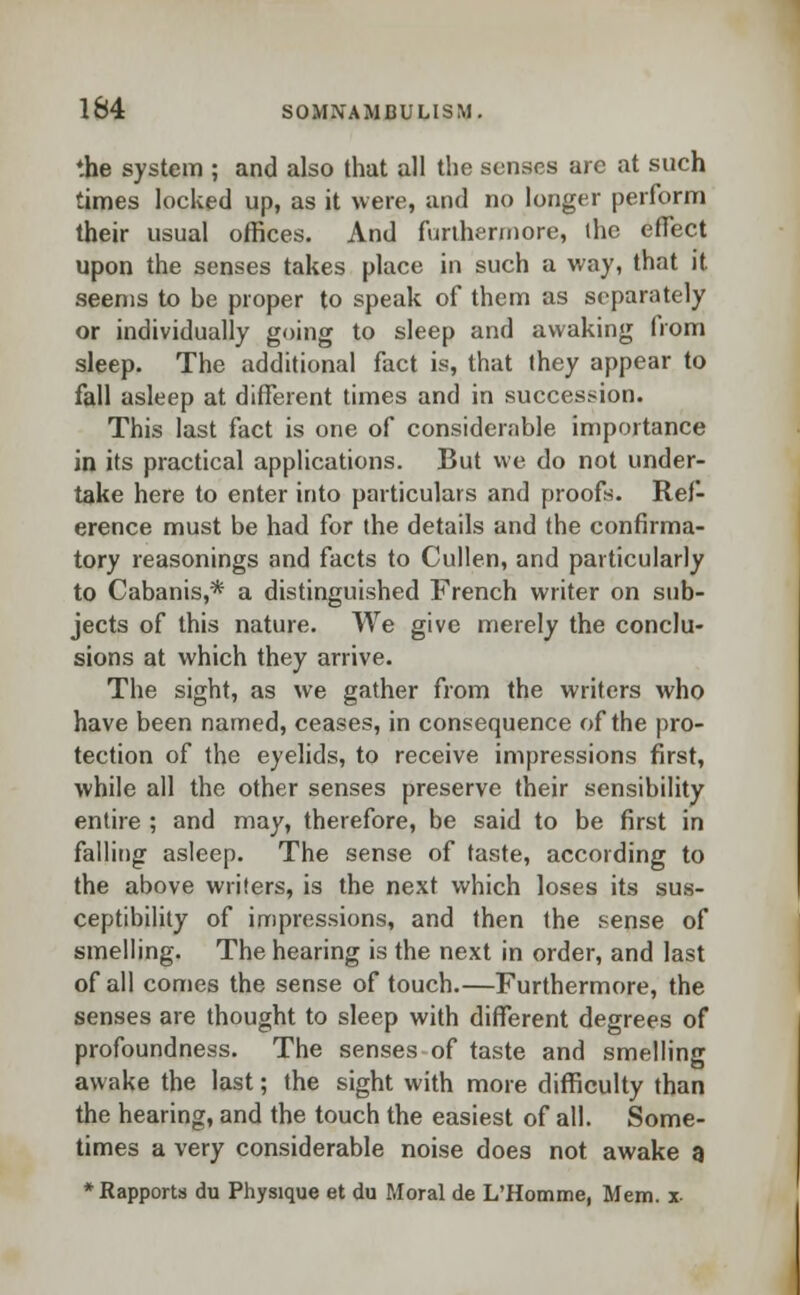 the system ; and also that all the senses arc at such times locked up, as it were, and no longer perform their usual offices. And furthermore, the effect upon the senses takes place in such a way, that it seems to be proper to speak of them as separately or individually going to sleep and awaking from sleep. The additional fact is, that they appear to fall asleep at different times and in succession. This last fact is one of considerable importance in its practical applications. But we do not under- take here to enter into particulars and proofs. Ref- erence must be had for the details and the confirma- tory reasonings and facts to Cullen, and particularly to Cabanis,* a distinguished French writer on sub- jects of this nature. We give merely the conclu- sions at which they arrive. The sight, as we gather from the writers who have been named, ceases, in consequence of the pro- tection of the eyelids, to receive impressions first, while all the other senses preserve their sensibility entire ; and may, therefore, be said to be first in falling asleep. The sense of taste, according to the above writers, is the next which loses its sus- ceptibility of impressions, and then the sense of smelling. The hearing is the next in order, and last of all comes the sense of touch.—Furthermore, the senses are thought to sleep with different degrees of profoundness. The senses of taste and smelling awake the last; the sight with more difficulty than the hearing, and the touch the easiest of all. Some- times a very considerable noise does not awake a * Rapports du Physique et du Moral de L'Homme, Mem. x-