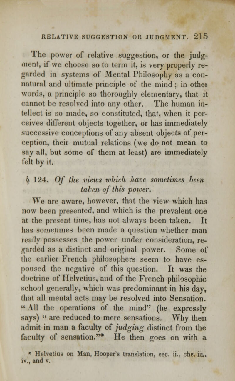 The power of relative suggestion, or the judg- ment, if we choose so to term it, is very properly re- garded in systems of Mental Philosophy as a con- natural and ultimate principle of the mind; in othei words, a principle so thoroughly elementary, that it cannot be resolved into any other. The human in- tellect is so made, so constituted, that, when it per- ceives different objects together, or has immediately successive conceptions of any absent objects of per- ception, their mutual relations (we do not mean to say all, but some of them at least) are immediately felt by it. ^ 124. Of the views whick have sometimes been taken of this power. We are aware, however, that the view which has now been presented, and which is the prevalent one at the present time, has not always been taken. It has sometimes been made a question whether man really possesses the power under consideration, re- garded as a distinct and original power. Some of the earlier French philosophers seem to have es- poused the negative of this question. It was the doctrine of Helvetius, and of the French philosophic school generally, which was predominant in his day, that all mental acts may be resolved into Sensation.  All the operations of the mind (he expressly says)  are reduced to mere sensations. Why then admit in man a faculty of judging distinct from the faculty of sensation.* He then goes on with a * Helvetius on Man, Hooper's translation, sec. ii., chs. hi., iv., and v.