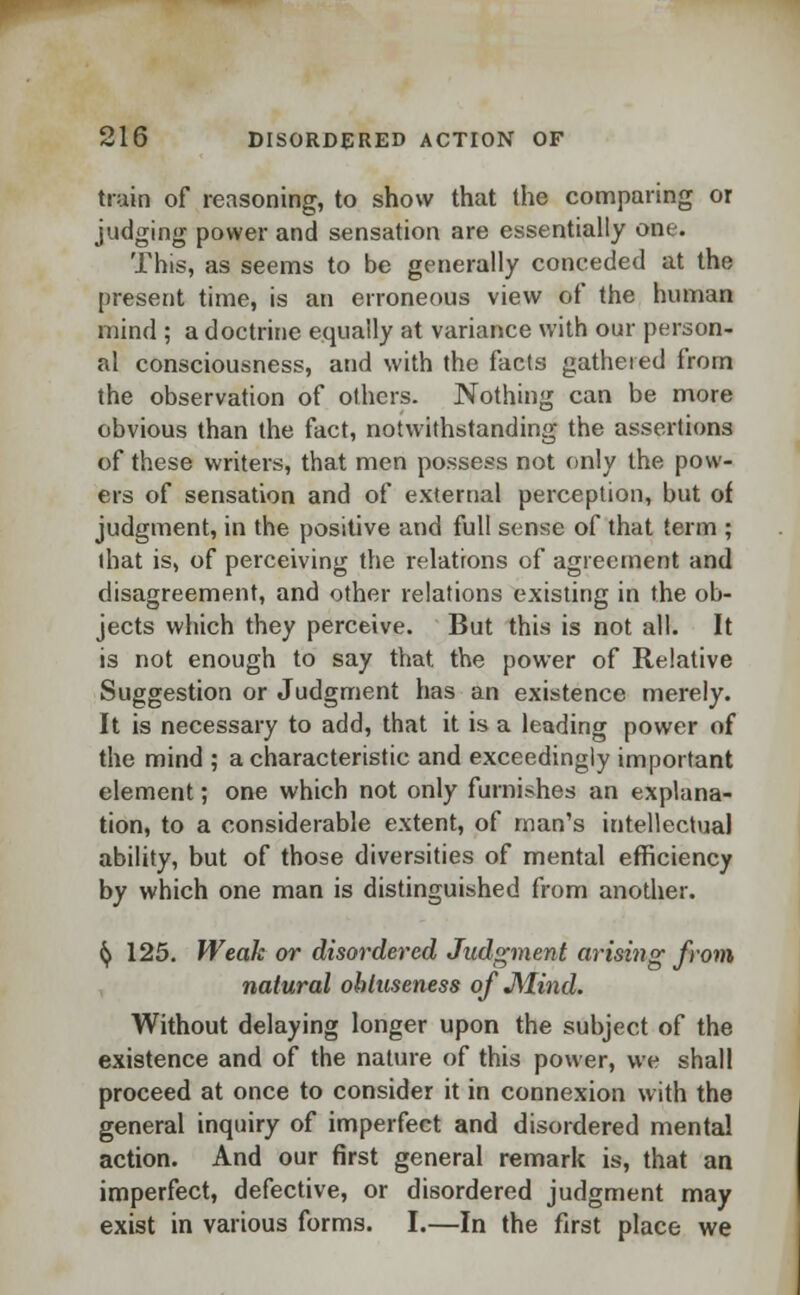 train of reasoning, to show that the comparing or judging power and sensation are essentially one. This, as seems to be generally conceded at the present time, is an erroneous view of the human mind ; a doctrine equally at variance with our person- al consciousness, and with the facts gathered from the observation of others. Nothing can be more obvious than the fact, notwithstanding the assertions of these writers, that men possess not only the pow- ers of sensation and of external perception, but of judgment, in the positive and full sense of that term ; (hat is, of perceiving the relations of agreement and disagreement, and other relations existing in the ob- jects which they perceive. But this is not all. It is not enough to say that the power of Relative Suggestion or Judgment has an existence merely. It is necessary to add, that it is a leading power of the mind ; a characteristic and exceedingly important element; one which not only furnishes an explana- tion, to a considerable extent, of man's intellectual ability, but of those diversities of mental efficiency by which one man is distinguished from another. fy 125. Weak or disordered Judgment arising from natural obluseness of Mind. Without delaying longer upon the subject of the existence and of the nature of this power, we shall proceed at once to consider it in connexion with the general inquiry of imperfect and disordered mental action. And our first general remark is, that an imperfect, defective, or disordered judgment may exist in various forms. I.—In the first place we