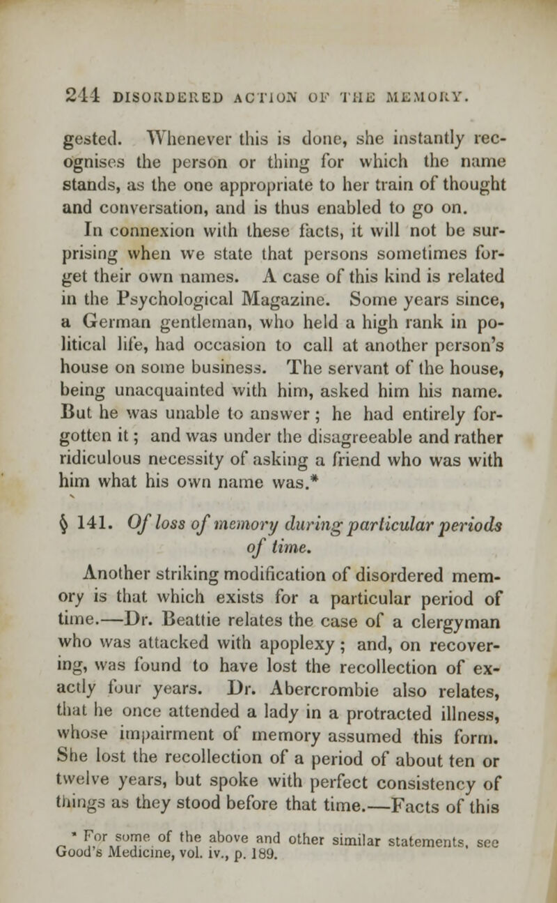 gested. Whenever this is done, she instantly rec- ognises the person or thing for which the name stands, as the one appropriate to her train of thought and conversation, and is thus enabled to go on. In connexion with these facts, it will not be sur- prising when we state that persons sometimes for- get their own names. A case of this kind is related in the Psychological Magazine. Some years since, a German gentleman, who held a high rank in po- litical life, had occasion to call at another person's house on some business. The servant of the house, being unacquainted with him, asked him his name. But he was unable to answer; he had entirely for- gotten it; and was under the disagreeable and rather ridiculous necessity of asking a friend who was with him what his own name was.* § 141. Of loss of memory during particular periods of time. Another striking modification of disordered mem- ory is that which exists for a particular period of time.—Dr. Beattie relates the case of a clergyman who was attacked with apoplexy; and, on recover- ing, was found to have lost the recollection of ex- actly four years. Dr. Abercrombie also relates, that he once attended a lady in a protracted illness, whose impairment of memory assumed this form. She lost the recollection of a period of about ten or twelve years, but spoke with perfect consistency of things as they stood before that time.—Facts of this ■ For some of the above and other similar statements, see Good s Medicine, vol. iv., p. 189.