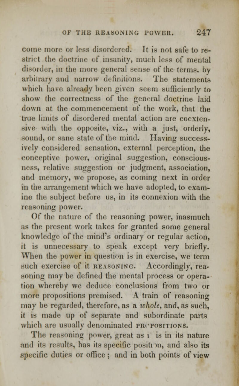 come more or less disordered; It is not safe to re- strict the rloclrine of insanity, much less of mental disorder, in the more general sense of the terms, by arbitrary and narrow definitions. The statements which have already been given seem sufficiently to show the correctness of the general doctrine laid down at the commencement of the work, that the true limits of disordered mental action are coexten- sive with the opposite, viz., with a just, orderly, sound, or sane state, of the mind. Having success- ively considered sensation, external perception, the eonceptive power, original suggestion, conscious- ness, relative suggestion or judgment, association, and memory, we propose, as coming next in order in the arrangement which we have adopted, to exam- ine the subject before us, in its connexion with the reasoning power. Of the nature of the reasoning power, inasmuch as the present work takes for granted some general knowledge of the mind's ordinary or regular action, it is unnecessary to speak except very briefly. When the power in question is in exercise, we term such exercise of it reasoning. Accordingly, rea- soning may be defined the mental process or opera- tion whereby we deduce conclusions from two or more propositions premised. A train of reasoning may be regarded, therefore, as a whole, and, as such, it is made up of separate and subordinate parts which are usually denominated propositions. The reasoning power, great as i is in its nature and its results, has its specific positi >n, and also its specific duties or office ; and in both points of view