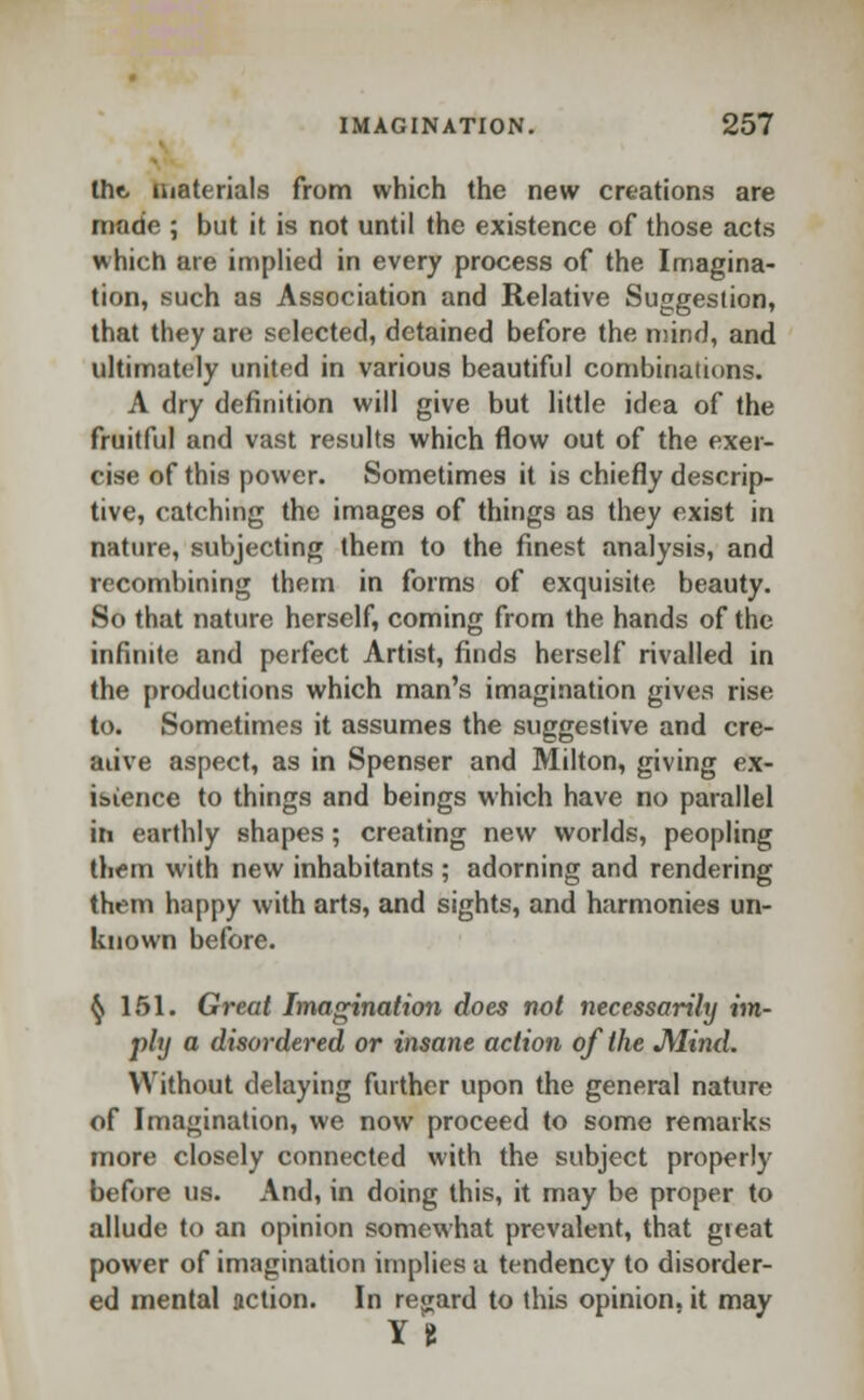 the, materials from which the new creations are made ; but it is not until the existence of those acts which are implied in every process of the Imagina- tion, such as Association and Relative Suggestion, that they art: selected, detained before the mind, and ultimately united in various beautiful combinations. A dry definition will give but little idea of the fruitful and vast results which flow out of the exer- cise of this power. Sometimes it is chiefly descrip- tive, catching the images of things as they exist in nature, subjecting them to the finest analysis, and recombining them in forms of exquisite beauty. So that nature herself, coming from the hands of the infinite and perfect Artist, finds herself rivalled in the productions which man's imagination gives rise to. Sometimes it assumes the suggestive and cre- ative aspect, as in Spenser and Milton, giving ex- istence to things and beings which have no parallel in earthly shapes; creating new worlds, peopling them with new inhabitants ; adorning and rendering them happy with arts, and sights, and harmonies un- known before. $ 151. Great Imagination does not necessarily im- ply a disordered or insane action of the JVIind. ^Vithout delaying further upon the general nature of Imagination, we now proceed to some remarks more closely connected with the subject properly before us. And, in doing this, it may be proper to allude to an opinion somewhat prevalent, that great power of imagination implies a tendency to disorder- ed mental action. In regard to this opinion, it may