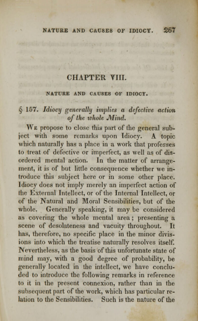 CHAPTER VIII. NATURE AND CAUSES OF IDIOCY. § 157. Idiocy generally implies a defective action of the ivhole J\'Iind. We propose to close this part of the general sub- ject with some remarks upon Idiocy. A topic which naturally has a place in a work that professes to treat of defective or imperfect, as well as of dis- ordered mental action. In the matter of arrange- ment, it is of but little consequence whether we in- troduce this subject here or in some other place. Idiocy does not imply merely an imperfect action of the External Intellect, or of the Internal Intellect, or of the Natural and Moral Sensibilities, but of the whole. Generally speaking, it may be considered as covering the whole mental area; presenting a scene of desolateness and vacuity throughout. It has, therefore, no specific place in the minor divis- ions into which the treatise naturally resolves itself. Nevertheless, as the basis of this unfortunate state of mind may, with a good degree of probability, be generally located in the intellect, we have conclu- ded to introduce the following remarks in reference to it in the present connexion, rather than in the subsequent part of the work, which has particular re- lation to the Sensibilities. Such is the nature of the