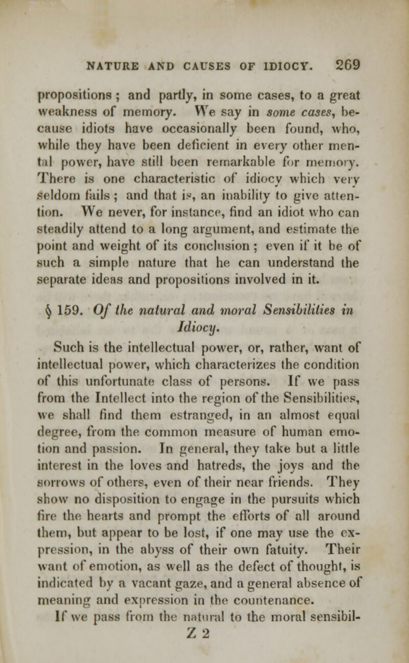 propositions ; and partly, in some cases, to a great weakness of memory. We say in some cases, be- cause idiots have occasionally been found, who, while they have been deficient in every other men- tal power, have still been remarkable for memory. There is one characteristic of idiocy which very seldom fails; and that is, an inability to give atten- tion. We never, for instance, find an idiot who can steadily attend to a long argument, and estimate the point and weight of its conclusion ; even if it be of such a simple nature that he can understand the separate ideas and propositions involved in it. fy 159. Of the natural and moral Sensibilities in Idiocy. Such is the intellectual power, or, rather, want of intellectual power, which characterizes the condition of this unfortunate class of persons. If we pass from the Intellect into the region of the Sensibilities, we shall find them estranged, in an almost equal degree, from the common measure of human emo- tion and passion. In general, they take but a little interest in the loves and hatreds, the joys and the sorrows of others, even of their near friends. They show no disposition to engage in the pursuits which fire the hearts and prompt the efforts of all around them, but appear to be lost, if one may use the ex- pression, in the abyss of their own fatuity. Their want of emotion, as well as the defect of thought, is indicated bv a vacant gaze, and a general absence of meaning and expression in the countenance. If we pass from the natural to the moral sensibil- Z 2