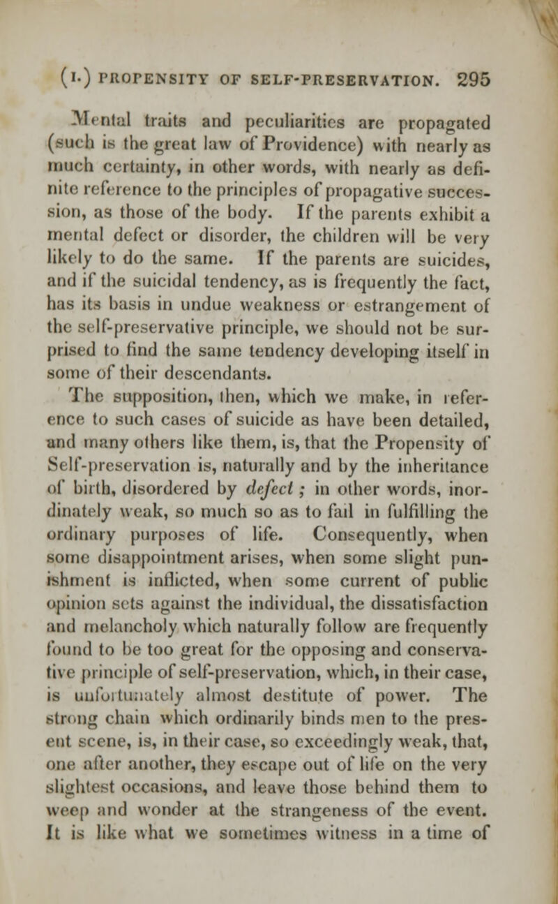 Menial traits and peculiarities are propagated (such is tin: great law of Providence) with nearly as much certainty, in other words, with nearly as defi- nite reference to the principles of propagative succes- sion, as those of the body. If the parents exhibit a mental defect or disorder, the children will be very likely to do the same. If the parents are suicides, and if the suicidal tendency, as is frequently the fact, has its basis in undue weakness or estrangement of the st If-preservative principle, we should not be sur- prised to tind the same tendency developing itself in some of their descendants. The supposition, then, which we make, in refer- ence to such cases of suicide as have been detailed, and many others like them, is, that the Propensity of Self-preservation is, naturally and by the inheritance of birth, disordered by defect; in other words, inor- dinately weak, so much so as to fail in fulfilling the ordinary purposes of life. Consequently, when some disappointment arises, when some slight pun- ishment is inflicted, when some current of public opinion sets against the individual, the dissatisfaction and melancholy which naturally follow are frequently found to be too great for the opposing and conserva- tive principle of self-preservation, which, in their case, is unfortunately almost destitute of power. The strong chain which ordinarily binds men to the pres- ent scene, is, in their case, so exceedingly weak, that, one after another, they escape out of life on the very slightest occasions, and leave those behind them to weep and wonder at the strangeness of the event. It is like what we sometimes witness in a time of