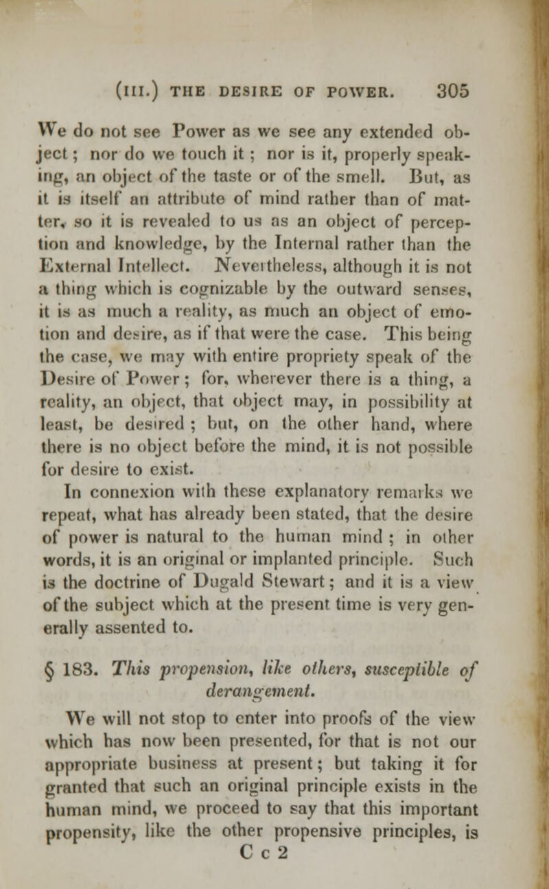 We do not see Power as we see any extended ob- ject ; nor do we touch it ; nor is it, properly speak- ing, an object of the taste or of the smell. But, as it is itself an attribute of mind rather than of mat- ter, so it is revealed to us as an object of percep- tion and knowledge, by the Internal rather than the External Intellect. Nevertheless, although it is not a thing which is cognizable by the outward senses, it is as much a reality, as much an object of emo- tion and de.-ire, as if that were the case. This bein«- the case, we may with entire propriety speak of the Desire of Power; for. wherever there is a thing, a reality, an object, that object may, in possibility at least, be desired ; but, on the other hand, where there is no object before the mind, it is not possible for desire to exist. In connexion with these explanatory remarks we repeat, what has already been stated, that the desire of power is natural to the human mind ; in other words, it is an original or implanted principle. Such ia the doctrine of Dugald Stewart; and it is a view of the subject which at the present time is very gen- erally assented to. § 183. This propension, like others, susceptible of derangement. We will not stop to enter into proofs of the view which has now been presented, for that is not our appropriate business at present; but taking it for granted that such an original principle exists in the human mind, we proceed to say that this important propensity, like the other propensive principles, is C c2