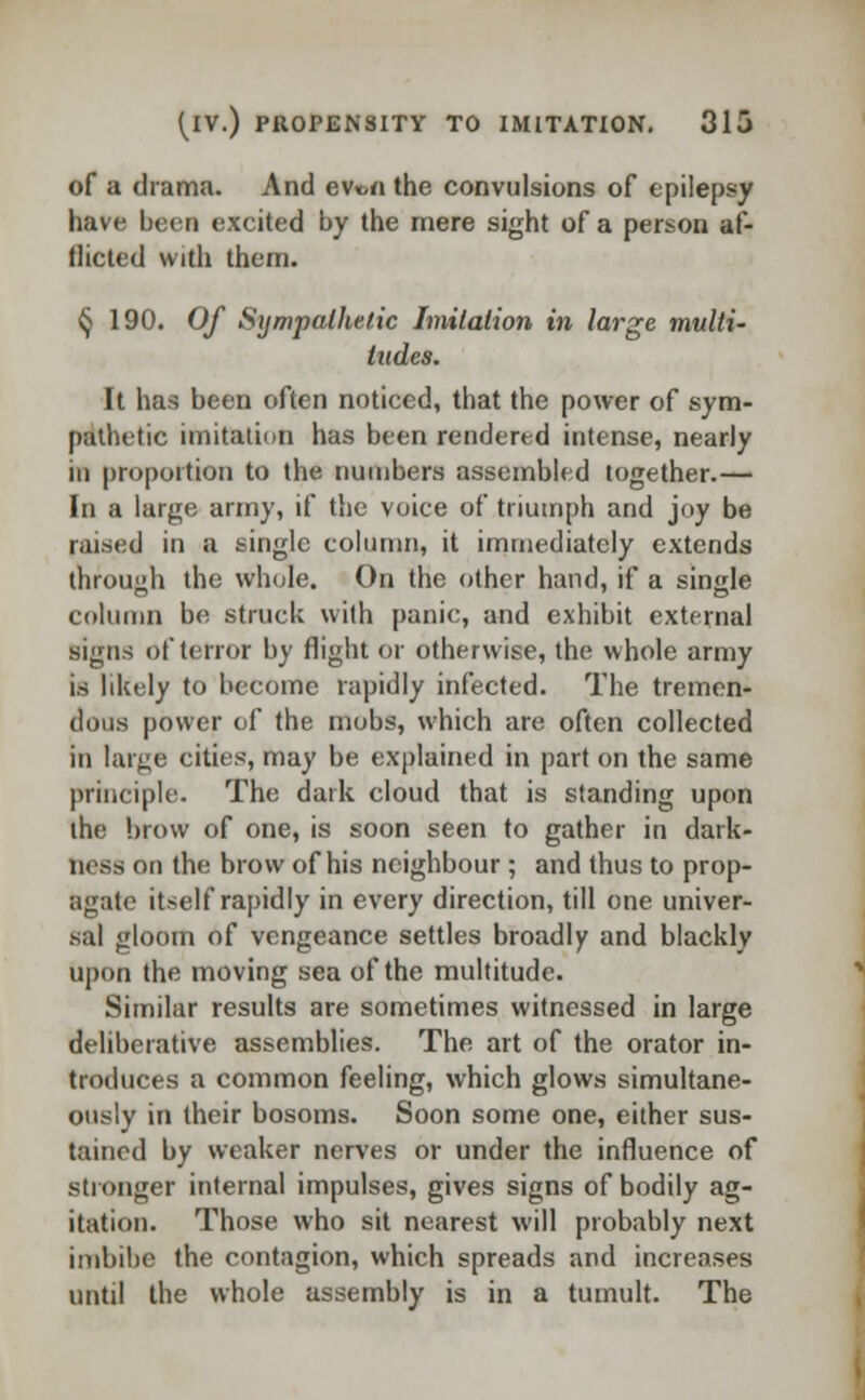 of a drama. And ew>« the convulsions of epilepsy have been excited by the mere sight of a person af- flicted with them. § 190. Of Sympathetic Imitation in large multi- tudes. It has been often noticed, that the power of sym- pathetic imitation has been rendered intense, nearly in proportion to the numbers assembled together.— In a large army, if the voice of triumph and joy be raised in a single column, it immediately extends through the whole. On the other hand, if a single column be struck with panic, and exhibit external signs of terror by flight or otherwise, the whole army is likely to become rapidly infected. The tremen- dous power of the mobs, which are often collected in targe cities, may be explained in part on the same principle. The dark cloud that is standing upon the brow of one, is soon seen to gather in dark- ness on the brow of his neighbour; and thus to prop- agate itself rapidly in every direction, till one univer- sal gloom of vengeance settles broadly and blackly upon the moving sea of the multitude. Similar results are sometimes witnessed in large deliberative assemblies. The art of the orator in- troduces a common feeling, which glows simultane- ously in their bosoms. Soon some one, either sus- tained by weaker nerves or under the influence of stronger internal impulses, gives signs of bodily ag- itation. Those who sit nearest will probably next imbibe the contagion, which spreads and increases until the whole assembly is in a tumult. The