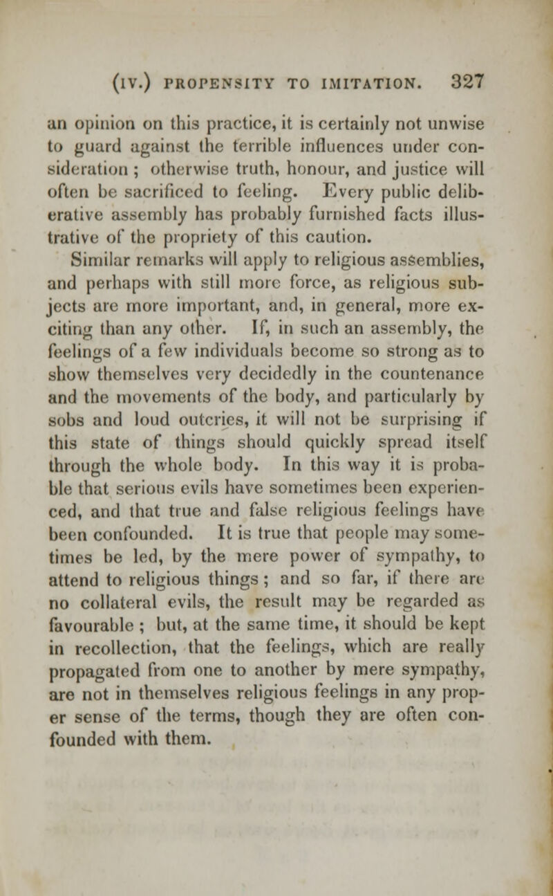 an opinion on this practice, it is certainly not unwise to guard against the terrible influences under con- sideration ; otherwise truth, honour, and justice will often be sacrificed to feeling. Every public delib- erative assembly has probably furnished facts illus- trative of the propriety of this caution. Similar remarks will apply to religious assemblies, and perhaps with still more force, as religious sub- jects are more important, and, in general, more ex- citing than any other. If, in such an assembly, the feelings of a few individuals become so strong as to show themselves very decidedly in the countenance and the movements of the body, and particularly by sobs and loud outcries, it will not be surprising if this state of things should quickly spread itself through the whole body. In this way it is proba- ble that serious evils have sometimes been experien- ced, and that true and false religious feelings have been confounded. It is true that people may some- times be led, by the mere power of sympathy, to attend to religious things; and so far, if there arc no collateral evils, the result may be regarded as favourable ; but, at the same time, it should be kept in recollection, that the feelings, which are really propagated from one to another by mere sympathy, are not in themselves religious feelings in any prop- er sense of the terms, though they are often con- founded with them.