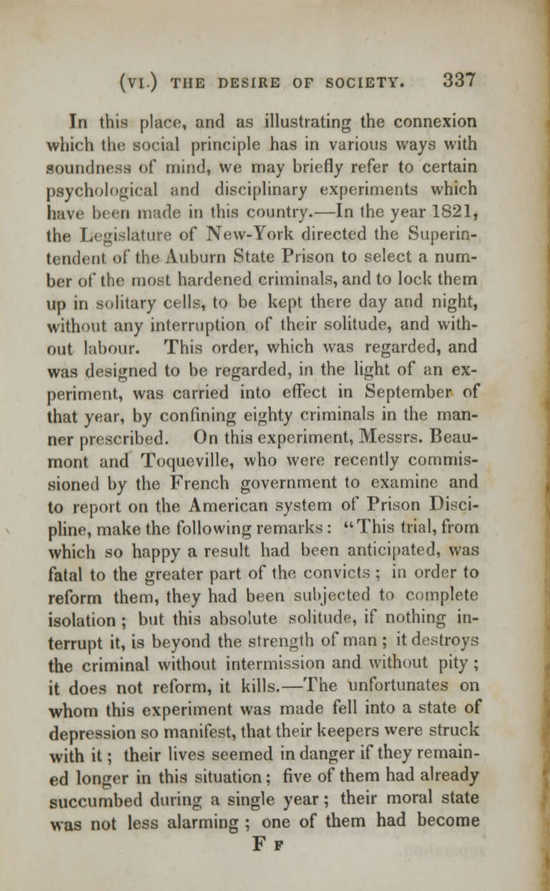 In this place, and as illustrating the connexion which the social principle has in various ways with Soundness of mind, we may briefly refer to certain psychological and disciplinary experiments which have In (ii made in this country.—In the year 1821, the Legislature of New-York directed the Superin- tendent of the Auburn State Prison to select a num- ber of the most hardened criminals, and to lock them up in solitary cells, to be kept there day and night, without any interruption of their solitude, and with- out labour. This order, which was regarded, and was designed to be regarded, in the light of an ex- periment, was carried into effect in September of that year, by confining eighty criminals in the man- ner prescribed. On this experiment, Messrs. Beau- mont and Toqueville, who were recently commis- sioned by the French government to examine and to report on the American system of Prison Disci- pline, make the following remarks: This trial, from which so happy a result had been anticipated, was fatal to the greater part of the convicts ; in order to reform them, they had been subjected to complete isolation ; but this absolute solitude, if nothing in- terrupt it, is beyond the strength of man ; it destroys the criminal without intermission and without pity ; it does not reform, it kills.—The unfortunates on whom this experiment was made fell into a state of depression so manifest, that their keepers were struck with it; their lives seemed in danger if they remain- ed longer in this situation; five of them had already succumbed during a single year; their moral state was not less alarming ; one of them had become Ff