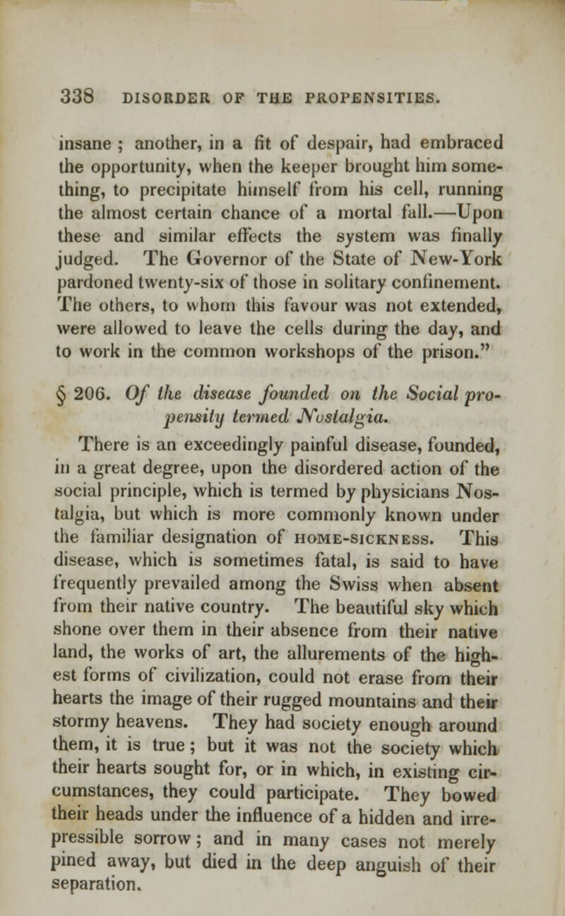 insane ; another, in a fit of despair, had embraced the opportunity, when the keeper brought him some- thing, to precipitate himself from his cell, running the almost certain chance of a mortal fall.—Upon these and similar effects the system was finally judged. The Governor of the State of New-York pardoned twenty-six of those in solitary confinement. The others, to whom this favour was not extended, were allowed to leave the cells during the day, and to work in the common workshops of the prison. § 206. Of the disease founded on Ike Social pro- pensity termed Nostalgia. There is an exceedingly painful disease, founded, in a great degree, upon the disordered action of the social principle, which is termed by physicians Nos- talgia, but which is more commonly known under the familiar designation of home-sickness. This disease, which is sometimes fatal, is said to have frequently prevailed among the Swiss when absent from their native country. The beautiful sky which shone over them in their absence from their native land, the works of art, the allurements of the high- est forms of civilization, could not erase from their hearts the image of their rugged mountains and their stormy heavens. They had society enough around them, it is true; but it was not the society which their hearts sought for, or in which, in existing cir- cumstances, they could participate. They bowed their heads under the influence of a hidden and irre- pressible sorrow; and in many cases not merely pined away, but died in the deep anguish of their separation.