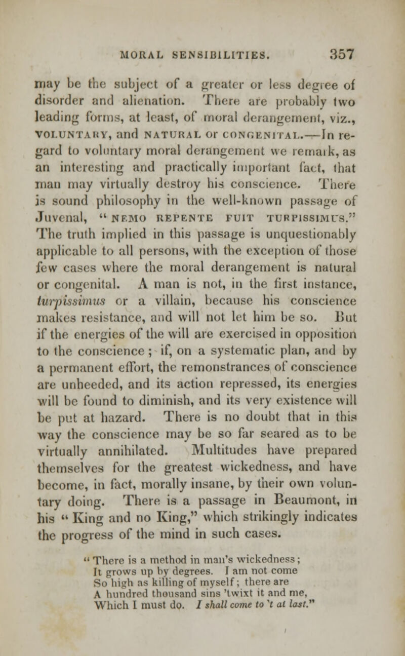 may he the subject of a greater or less degree of disorder and alienation. There are probably two leading forms, at least, of moral derangement, viz., VOLUNTARY, and natural or congenital.—In re- gard to voluntary moral derangement we remark, 88 an interesting and practically important fact, that man may virtually destroy his conscience. There is sound philosophy in the well-known passage of Juvenal*  nf.mo refente fuit turpissimits. The truth implied in this passage is unquestionably applicable to all persons, with the exception of those few cases where the moral derangement is natural or congenital. A man is not, in the first instance, twrpissimus or a villain, because his conscience makes resistance, and will not let him be so. liut if the energies of the will are exercised in opposition to the conscience ; if, on a systematic plan, and by a permanent effort, the remonstrances of conscience are unheeded, and its action repressed, its energies will be found to diminish, and its very existence will be put at hazard. There is no doubt that in this way the conscience may be so far seared as to be virtually annihilated. Multitudes have prepared themselves for the greatest wickedness, and have become, in fact, morally insane, by their own volun- tary doing. There is a passage in Beaumont, in his  King and no King, which strikingly indicates the progress of the mind in such cases.  There is a method in man's wickedness ; It prows up by degrees. I am not come So high :i* killing of myself; there are A hundred thousand sins 'twixt it and me. Which I must do. / shall come to 't at last.