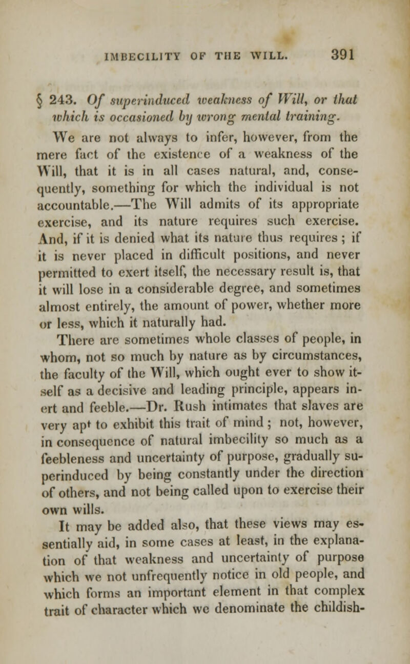 § 243. Of superinduced weakness of Will, or that which is occasioned by wrong mental training. We are not always to infer, however, from the mere fact of the existence of a weakness of the Will, that it is in all cases natural, and, conse- quently, something for which the individual is not accountable.—The Will admits of its appropriate exercise, and its nature requires such exercise. And, if it is denied what its nature thus requires ; if it is never placed in difficult positions, and never permitted to exert itself, the necessary result is, that it will lose in a considerable degree, and sometimes almost entirely, the amount of power, whether more or less, which it naturally had. There are sometimes whole classes of people, in whom, not so much by nature as by circumstances, the faculty of the Will, which ought ever to show it- self as a decisive and leading principle, appears in- ert and feeble.—Dr. Rush intimates that slaves are very apt to exhibit this trait of mind; not, however, in consequence of natural imbecility so much as a feebleness and uncertainty of purpose, gradually su- perinduced by being constantly under the direction of others, and not being called upon to exercise their own wills. It may be added also, that these views may es- sentially aid, in some cases at least, in the explana- tion of that weakness and uncertainty of purpose which we not unfrequently notice in old people, and which forms an important element in that complex trait of character which we denominate the childish-