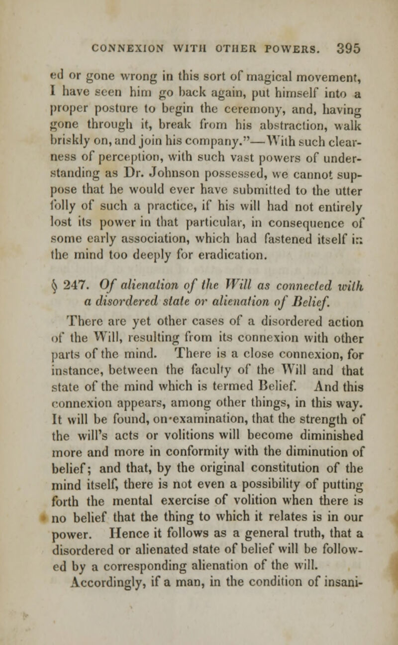 ed or gone wrong in this sort of magical movement, I have Been him go hack again, put himself into a proper posture to begin the ceremony, and, having gone through it, break from his abstraction, walk briskly on, and join his company.—'With such clear- ness of perception, with such vast powers of under- standing as Dr. Johnson possessed, we cannot sup- pose that he would ever have submitted to the utter folly of such a practice, if his will had not entirely lost its power in that particular, in consequence of some early association, which had fastened itself i:: the mind too deeply for eradication. § 247. Of alienation of the Will as connected with a disordered stale or alienation of Belief There are yet other cases of a disordered action of the Will, resulting from its connexion with other parts of the mind. There is a close connexion, for instance, between the faculty of the Will and that state of the mind which is termed Belief. And this connexion appears, among other things, in this way. It will be found, on-examination, that the strength of the will's acts or volitions will become diminished more and more in conformity with the diminution of belief; and that, by the original constitution of the mind itself, there is not even a possibility of putting forth the mental exercise of volition when there is no belief that the thing to which it relates is in our power. Hence it follows as a general truth, that a disordered or alienated state of belief will be follow- ed by a corresponding alienation of the will. Accordingly, if a man, in the condition of insani-