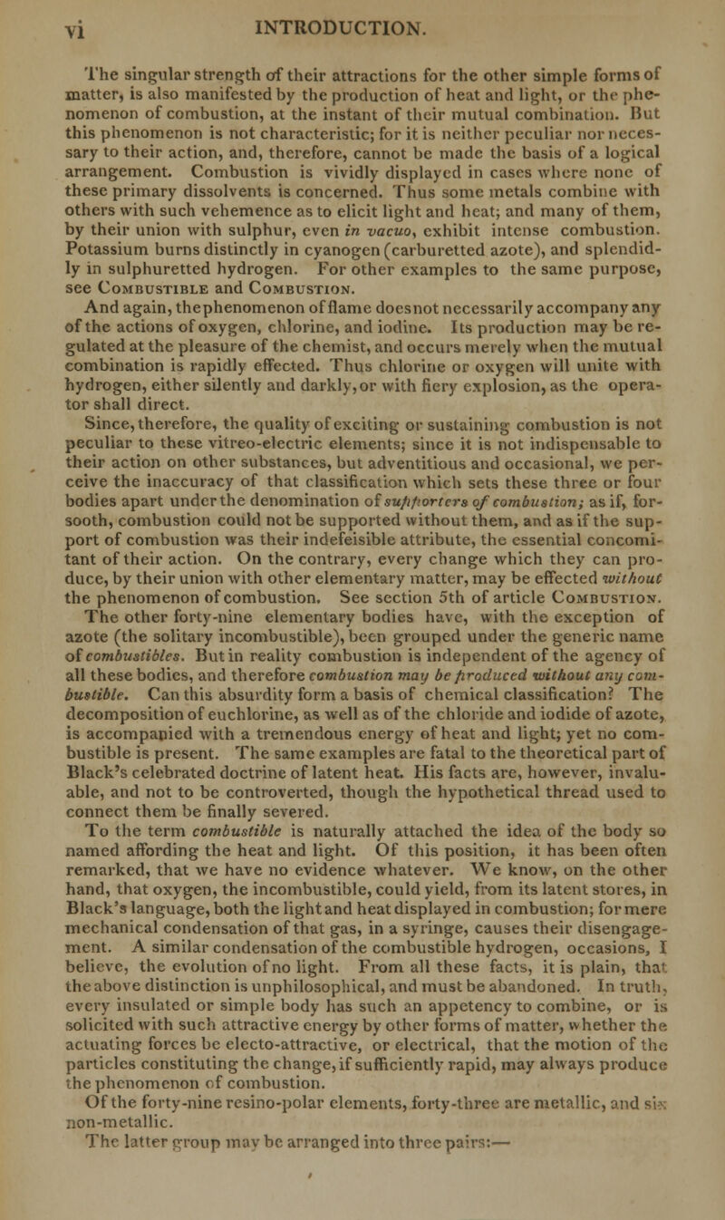The singular strength of their attractions for the other simple forms of matter, is also manifested by the production of heat and light, or the phe- nomenon of combustion, at the instant of their mutual combination. But this phenomenon is not characteristic; for it is neither peculiar nor neces- sary to their action, and, therefore, cannot be made the basis of a logical arrangement. Combustion is vividly displayed in cases where none of these primary dissolvents is concerned. Thus some metals combine with others with such vehemence as to elicit light and heat; and many of them, by their union with sulphur, even in vacuo^ exhibit intense combustion. Potassium burns distinctly in cyanogen (carburetted azote), and splendid- ly in sulphuretted hydrogen. For other examples to the same purpose, see Combustible and Combustion. And again, thephenomenon of flame doesnot necessarily accompany any of the actions of oxygen, chlorine, and iodine. Its production may be re- gulated at the pleasure of the chemist, and occurs merely when the mutual combination is rapidly effected. Thus chlorine or oxygen will unite with hydrogen, either silently and darkly,or with fiery explosion, as the opera- tor shall direct. Since, therefore, the quality of exciting or sustaining combustion is not peculiar to these vitreo-electric elements; since it is not indispensable to their action on other substances, but adventitious and occasional, we per- ceive the inaccuracy of that classification which sets these three or four bodies apart under the denomination of su/ifsorters of combustion; as if, for- sooth, combustion could not be supported without them, and as if the sup- port of combustion was their indefeisible attribute, the essential concomi- tant of their action. On the contrary, every change which they can pro- duce, by their union with other elementary matter, may be effected without the phenomenon of combustion. See section 5th of article Combustion. The other forty-nine elementary bodies have, with the exception of azote (the solitary incombustible), been grouped under the generic name of combustibles. But in reality combustion is independent of the agency of all these bodies, and therefore combustion maij be produced without any com- bustible. Can this absurdity form a basis of chemical classification? The decomposition of euchlorine, as well as of the chloride and iodide of azote, is accompanied with a tremendous energy of heat and light; yet no com- bustible is present. The same examples are fatal to the theoretical part of Black's celebrated doctrine of latent heat. His facts are, however, invalu- able, and not to be controverted, though the hypothetical thread used to connect them be finally severed. To the term combustible is naturally attached the idea of the body so named affording the heat and light. Of this position, it has been often remarked, that we have no evidence whatever. We know, on the other hand, that oxygen, the incombustible, could yield, from its latent stores, in Black's language, both the light and heat displayed in combustion; for mere mechanical condensation of that gas, in a syringe, causes their disengage- ment. A similar condensation of the combustible hydrogen, occasions, I believe, the evolution of no light. From all these facts, it is plain, that: the above distinction is unphilosophical, and must be abandoned. In truth, every insulated or simple body has such an appetency to combine, or is solicited with such attractive energy by other forms of matter, whether the actuating forces be electo-attractive, or electrical, that the motion of the particles constituting the change, if sufficiently rapid, may always produce the phenomenon of combustion. Of the forty-nine resino-polar elements, forty-three are metallic, and si->: non-metallic. The latter group mav be arranged into three pairs:—