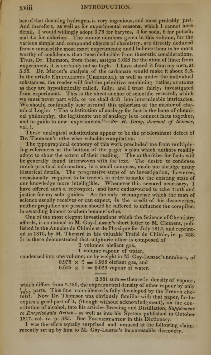 ber of that denoting hydrogen, is very ingenious, and most probably just. And therefore, as well as for experimental reasons, which I cannot here detail, I would willingly adopt 9.75 for barytes, 4 for soda, 6 for potash, and 4.5 for chlorine. The atomic numbers given in this volume, for the various simple and compound objects of chemistry, are directly deduced from a mean of the most exact experiments; and I believe them to be more worthy of confidence, than those deducible from theoretic considerations. Thus, Dr. Thomson, from these, assigns 3.625 for the atom of lime; from experiment, it is certainly not so high. I have stated it from my own, at 3.56. Dr. Marcet's analysis of the carbonate would make it about 3.5. In the article Equivalents (Chemical), as well as under the individual substances, the reader will find the primitive combining ratios, or atoms as they are hypothetically called, fully, and I trust fairly, investigated from experiment. This is the sheet-anchor of scientific research, which we must never part with, or we shall drift into interminable intricacies. We should continually bear in mind this aphorism of the master of che- mical Logic:  The substitution of analogy for fact is the bane of chemi- cal philosophy; the legitimate use of analogy is to connect facts together, and to guide to new experiments.—Sir H. Davy, Journal of Science, vol. i. These analogical substitutions appear to be the predominant defect of Dr. Thomson's otherwise valuable compilation. The typographical economy of this work precluded me from multiply- ing references at the bottom of the page; a plan which authors readily adopt to show the extent of their reading. The authorities for facts will be generally found interwoven with the text. The desire to condense much practical information, in a small compass, made me abridge many historical details. The progressive steps of an investigation, however, occasionally required to be traced, in order to make the existing state of our knowledge more intelligible. Whenever this seemed necessary, I have offered such a retrospect, and have endeavoured to take truth and justice for my sole guides. As the only recompense which the man of science usually receives or can expect, is the credit of his discoveries, neither prejudice nor passion should be suffered to influence the compiler, in awarding honour to whom honour is due. One of the most elegant investigations which the Science of Chemistry affords, is contained in M. Gay-Lussac's short letter to M. Clement, pub- lished in the Annales de Chimie et de Physique for July 1815, and reprint- ed in 181G, by M. Thenard in his Valuable Traite de Chimie, iv. p. 238. It is there demonstrated that oulphuric ether is composed of 2 volumes olefiant gas, 1 volume vapour of water, condensed into one volume; or by weight in M. Gay-Lussac's numbers, of 0.978 X 2 <= 1.956 olefiant gas, and 0.625 X 1 = 0.625 vapour of water. 2.581 sum = theoretic density of vapour, which differs from 2.586, the experimental density of ether vapour by only WV(J Parts- This fine coincidence is fully developed by the French che- mist. Now Dr. Thomson was obviously familiar with that paper, for he copies a good part of it, (though without acknowledgment), on the con- stitution of alcohol, into his articles Brewing and Distillation, Sufifilement to Encyclopedia Britan., as well as into his System published in October 1817, vol. iv. p. 385. See Fermentation in this Dictionary. I was therefore equally surprised and amused at the following claim, recently set up by him to M. Gay-Lussac's incontestable discovery.