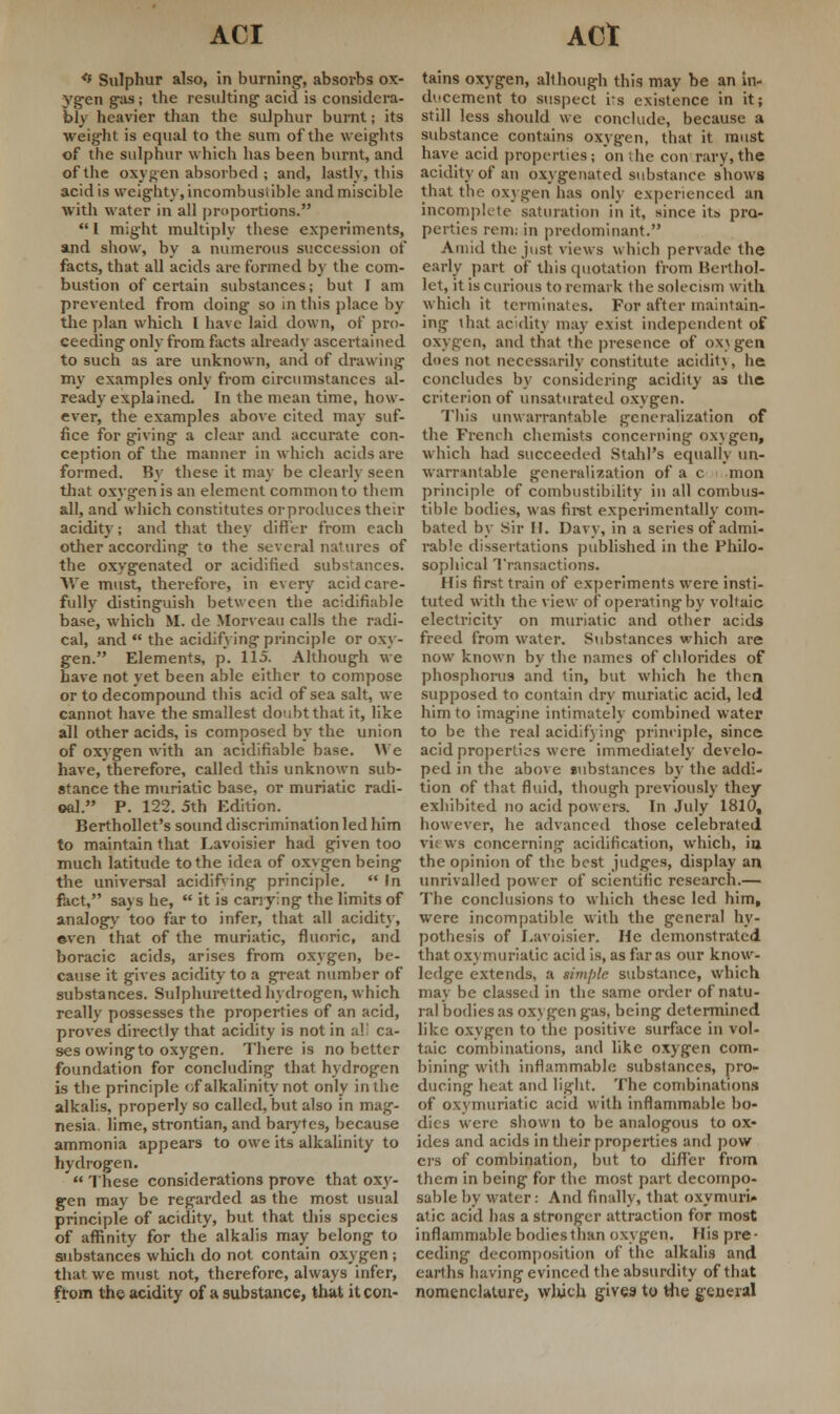 *f Sulphur also, in burning1, absorbs ox- ygen gas; the resulting acid is considera- bly heavier than the sulphur burnt; its weight is equal to the sum of the weights of the sulphur which has been burnt, and of the oxygen absorbed ; and, lastly, this acid is weighty,incombustible andmiscible with water in all proportions.  I might multiply these experiments, and show, by a numerous succession of facts, that all acids are formed by the com- bustion of certain substances; but I am prevented from doing so in this place by the plan which I have laid down, of pro- ceeding only from facts already ascertained to such as are unknown, and of drawing my examples only from circumstances al- ready-explained. In the mean time, how- ever, the examples above cited may suf- fice for giving a clear and accurate con- ception of the manner in which acids are formed. By these it may be clearly seen that oxygen is an element common to them all, and which constitutes or produces their acidity; and that they differ from each other according to the several natures of the oxygenated or acidified substances. We must, therefore, in every acid care- fully distinguish between the acidifiable base, which M. de Morveau calls the radi- cal, and  the acidifying principle or oxy- gen. Elements, p. 115. Although we have not yet been able either to compose or to decompound this acid of sea salt, we cannot have the smallest doubt that it, like all other acids, is composed by the union of oxygen with an acidifiable base. We have, therefore, called this unknown sub- stance the muriatic base, or muriatic radi- cal. P. 122. 5th Edition. Berthollet's sound discrimination led him to maintain that Lavoisier had given too much latitude to the idea of oxvgen being the universal acidifying principle.  In fact, says he,  it is carrying the limits of analogy too far to infer, that all acidity, even that of the muriatic, fluoric, and boracic acids, arises from oxygen, be- cause it gives acidity to a great number of substances. Sulphuretted hydrogen, which really possesses the properties of an acid, proves directly that acidity is not in all ca- ses owingto oxygen. There is no better foundation for concluding that hydrogen is the principle of alkalinity not only in the alkalis, properly so called, but also in mag- nesia, lime, strontian, and barytes, because ammonia appears to owe its alkalinity to hydrogen.  These considerations prove that oxy- gen may be regarded as the most usual principle of acidity, but that this species of affinity for the alkalis may belong to substances which do not contain oxygen; that we must not, therefore, always infer, from the acidity of a substance, that it con- tains oxygen, although this may be an in- ducement to suspect its existence in it; still less should we conclude, because a substance contains oxygen, that it must have acid properties; on die con rary,the acidity of an oxygenated substance shows that the oxygen has only experienced un incomplete saturation in it, since its pro- perties rem; in predominant. Amid the just views which pervade the early part of this quotation from Berthol- let, it is curious to remark the solecism with which it terminates. For after maintain- ing \hat acidity may exist independent of oxygen, and that the presence of oxygen does not necessarily constitute acidity, he concludes by considering acidity as the criterion of unsaturated oxygen. This unwarrantable generalization of the French chemists concerning oxygen, which had succeeded Stahl's equally un- warrantable generalization of a c mon principle of combustibility in all combus- tible bodies, was first experimentally com- bated by Sir H. Davy, in a series of admi- rable dissertations published in the Philo- sophical Transactions. His first train of experiments were insti- tuted with the view of operating by voltaic electricity on muriatic and other acids freed from water. Substances which are now known by the names of chlorides of phosphorus and tin, but which he then supposed to contain dry muriatic acid, led him to imagine intimately combined water to be the real acidify ing principle, since acid properties were immediately develo- ped in the above substances by the addi- tion of that fluid, though previously they exhibited no acid powers. In July 1810, however, he advanced those celebrated vi: wb concerning acidification, which, in the opinion of the best judges, display an unrivalled power of scientific research.— The conclusions to which these led him, were incompatible with the general hy- pothesis of Lavoisier. He demonstrated that ox\ muriatic acid is, as far as our know- ledge extends, a simjile substance, which may be classed in the same order of natu- ral bodies as oxygen gas, being determined like oxygen to the positive surface in vol- taic combinations, and like oxygen com- bining with inflammable substances, pro- ducing heat and light. The combinations of oxymuriatic acid with inflammable bo- dies were shown to be analogous to ox- ides and acids in their properties and pow crs of combination, but to differ from them in being for the most part decompo- sable by water : And finally, that oxymuri- atic acid lias a stronger attraction for most inflammable bodiesthan oxygen. His pre- ceding decomposition of the alkalis and earths having evinced the absurdity of that nomenclature, which gives to the general