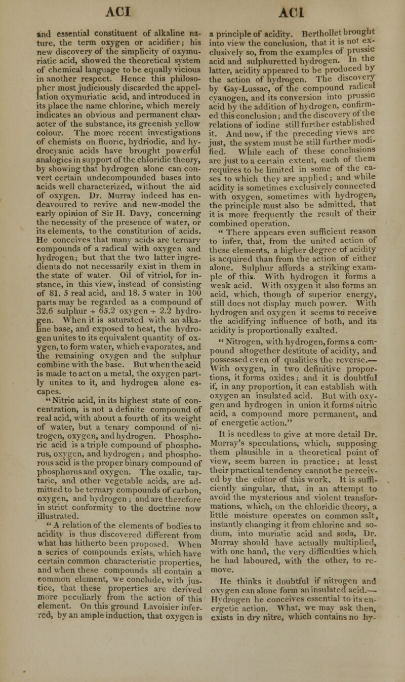 ind essential constituent of alkaline na- ture, the term oxygen or acidifier; his new discovery of the simplicity of oxymu- riatic acid, showed the theoretical system of chemical language to be equally vicious in another respect. Hence this philoso- pher most judiciously discarded the appel- lation oxymuriatic acid, and introduced in its place the name chlorine, which merely indicates an obvious and permanent char- acter of the substance, its greenish yellow colour. The more recent investigations of chemists on fluoric, hydriodic, and hy- drocyanic acids have brought powerful analogies in support of the chloridic theory, by showing that hydrogen alone can con- vert certain undecompounded bases into acids well characterized, without the aid of oxygen. Dr. Murray indeed has en- deavoured to revive and new-model the early opinion of Sir H. Davy, concerning the necessity of the presence of water, or its elements, to the constitution of acids. He conceives that many acids are ternary compounds of a radical with oxygen and hydrogen; but that the two latter ingre- dients do not necessarily exist in them in the state of water. Oil of vitriol, for in- stance, in this view, instead of consisting of 81. 5 real acid, and 18. 5 water in 100 parts may be regarded as a compound of 32.6 sulphur + 65.2 oxygen + 2.2 hydro- gen. When it is saturated with an alka- ne base, and exposed to heat, the hvdro- gen unites to its equivalent quantity of ox- ygen, to form water, which evaporates, and the remaining oxygen and the sulphur combine with the base. But when the acid is made to act on a metal, the oxygen part- ly unites to it, and hydrogen aione es- capes. Nitric acid, in its highest state of con- centration, is not a definite compound of real acid, with about a fourth of its weight of water, but a tenary compound of ni- trogen, oxygen, and hydrogen. Phospho- ric acid is a triple compound of phospho- rus, oxygen, and hydrogen; and phospho- rous acid is the proper binary compound of phosphorus and oxygen. The oxalic, tar- taric, and other vegetable acids, are ad- mitted to be ternary compounds of carbon, oxygen, and hydrogen ; and are therefore in strict conformity to the doctrine now illustrated.  A relation of the elements of bodies to acidity is thus discovered different from what has hitherto been proposed. When a series of compounds exists, which have certain common characteristic properties, and when these compounds all contain a common element, we conclude, with jus- tice, that these properties are derived more peculiarly from the action of this element. On this ground Lavoisier infer- red, by an ample induction, that oxygen is a principle of acidity. Berthollet brought into view the conclusion, that it is not ex- clusively so, from the examples of prussic acid and sulphuretted hydrogen. In the latter, acidity appeared to be produced by the action of hydrogen. The discovery by Gay-Lussac, of the compound radical cyanogen, and its conversion into prussic acid by the addition of hydrogen, confirm- ed this conclusion; and the discovery ot the relations of iodine still further established it. And now, if the preceding views are just, the svstem must be still further modi- fied. While each of these conclusions are just to a certain extent, each of them requires to be limited in some of the ca- ses to which they are applied; and while acidity is sometimes exclusively connected with oxygen, sometimes with hydrogen, the principle must also be admitted, that it is more frequently the result of their combined operation.  There appears even sufficient reason to infer, that, from the united action of these elements, a higher degree of acidity is acquired than from the action of either alone. Sulphur affords a striking exam- ple of this. With hydrogen it forms a weak acid. With oxygen it also forms an acid, which, though of superior energy, still does not display much power. With hydrogen and oxygen it seems to receive the acidifying influence of both, and its acidity is proportionally exalted.  Nitrogen, with hydrogen, forms a com- pound altogether destitute of acidity, and possessed even of qualities the reverse.— With oxygen, in two definitive propor- tions, it forms oxides; and it is doubtful if, in any proportion, it can establish with oxygen an insulated acid. But with oxy- gen and hydrogen in union it forms nitric acid, a compound more permanent, and of energetic action. It is needless to give at more detail Dr. Murray's speculations, which, supposing them plausible in a theoretical point of view, seem barren in practice; at least their practical tendency cannot be perceiv- ed by the editor of this work. It is suffi- ciently singular, that, in an attempt to avoid the mysterious and violent transfor- mations, which, on the chloridic theory, a little moisture operates on common salt, instantly changing it from chlorine and so- dium, into muriatic acid and soda, Dr. Murray should have actually multiplied, with one hand, the very difficulties which he had laboured, with the other, to re- move. He thinks it doubtful if nitrogen and oxygen can alone form an insulated acid.— Hydrogen he conceives essential to its en- ergetic ad ion. What, we may ask then, exists in dry nitre, which contains no hy-