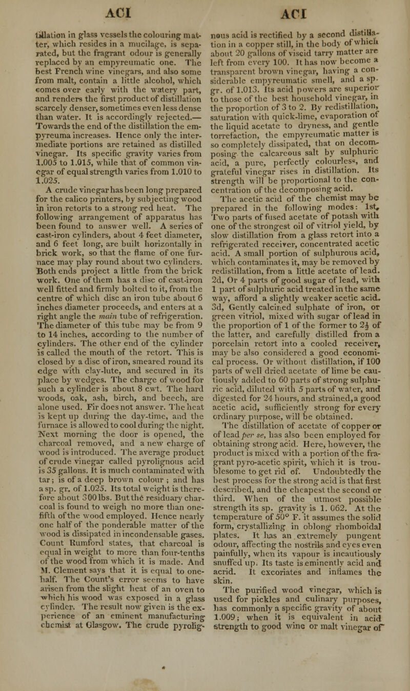 tillation in glass vessels the colouring mat- ter, which resides in a mucilage, is sepa- rated, but the fragrant odour is generally replaced by an empyreumatic one. The best French wine vinegars, and also some from malt, contain a little alcohol, which comes over early with the watery part, and renders the first product of distillation scarcely denser, sometimes even less dense than water. It is accordingly rejected.— Towards the end of the distillation the em- pyreuma increases. Hence only the inter- mediate portions are retained as distilled vinegar. Its specific gravity varies from 1.005 to 1.015, while that of common vin- egar of equal strength varies from 1.010 to 1.025. A crude vinegar has been long prepared for the calico printers, by subjecting wood in iron retorts to a strong red heat. The following arrangement of apparatus has been found to answer well. A series of cast-iron cylinders, about 4 feet diameter, and 6 feet long, are built horizontally in brick work, so that the flame of one fur- nace may play round about two cylinders. Both ends project a little from the brick work. One of them has a disc of cast-iron well fitted and firmly bolted to it, from the centre of which disc an iron tube about 6 inches diameter proceeds, and enters at a right angle the main tube of refrigeration. The diameter of this tube may be from 9 to 14 inches, according to the number of cylinders. The other end of the cylinder is called the mouth of the retort. This is closed by a disc of iron, smeared round its edge with clay-lute, and secured in its place by wedges. The charge of wood for such a cylinder is about 8 cwt. The hard woods, oak, ash, birch, and beech, are alone used. Fir does not answer. The heat is kept up during the day-time, and the furnace is allowed to cool during the night. Next morning the door is opened, the charcoal removed, and a new charge of wood is introduced. The average product of crude vinegar called pyrolignous acid is 35 gallons. It is much contaminated with tar; is of a deep brown colour; and has a sp. gr, of 1.025. Its total weight is there- fore about SOOlbs. But the residuary char- coal is found to weigh no more than one- fifth of the wood employed. Hence nearly one half of the ponderable matter of the wood is dissipated in incondensable gases. Count Rumford states, that charcoal is equal in weight to more than four-tenths of the wood from which it is made. And M. Clement says that it is equal to one- half. The Count's error seems to have arisen from the slight heat of an oven to which his wood was exposed in a glass cylinder. The result now given is the ex- perience of an eminent manufacturing chemist at Glasgow. The crude pyrolig- nous acid is rectified by a second distilla- tion in a copper still, in the body of which about 20 gallons of viscid tarry matter are left from every 100. It has now become a transparent brown vinegar, having a con- siderable empyreumatic smell, and a sp. gr. of 1.013. Its acid powers arc superior to those of the best household vinegar, in the proportion of 3 to 2. By redistillation, saturation with quick-lime, evaporation of the liquid acetate to dryness, and gentle torrefaction, the empyreumatic matter is so completely dissipated, that on decom- posing the calcareous salt by sulphuric acid, a pure, perfectly colourless, and grateful vinegar rises in distillation. Its strength will be proportional to the con- centration of the decomposing acid. The acetic acid of the chemist may be prepared in the following modes: 1st, Two parts of fused acetate of potash with one of the strongest oil of vitriol yield, by slow distillation' from a glass retort into a refrigerated receiver, concentrated acetic acid. A small portion of sulphurous acid, which contaminates it, may be removed by- redistillation, from a little acetate of lead. 2d, Or 4 parts of good sugar of lead, with 1 part of sulphuric acid treated in the same way, afford a slightly weaker acetic acid. 3d, Gently calcined sulphate of iron, or green vitriol, mixed with sugar of lead in the proportion of 1 of the former to 2£ of the latter, and carefully distilled from a porcelain retort into a cooled receiver, may be also considered a good economi- cal process. Or without distillation, if 100 parts of well dried acetate of lime he cau- tiously added to 60 parts of strong sulphu- ric acid, diluted with 5 parts of water, and digested for 24 hours, and strained,a good acetic acid, sufficiently strong for every ordinary' purpose, will be obtained. The distillation of acetate of copper or of lead per se, has also been employed for obtaining strong acid. Here, however, the product is mixed with a portion of the fra- grant pyro-acetic spirit, which it is trou- blesome to get rid of. Undoubtedly the best process for the strong acid is that first described, and the cheapest the second or third. When of the utmost possible strength its sp. gravity is 1. 062. At the temperature of 50° F. it assumes the solid form, crystallizing in oblong rhomboidal plates. It lias an extremely pungent odour, affecting the nostrils and eyes even painfully, when its vapour is incautiously snuffed up. Its taste is eminently acid and acrid. It excoriates and inflames the skin. The purified wood vinegar, which is used for pickles and culinary purposes, has commonly a specific gravity of about 1.009; when it is equivalent in acid strength to good wine or malt vinegar of