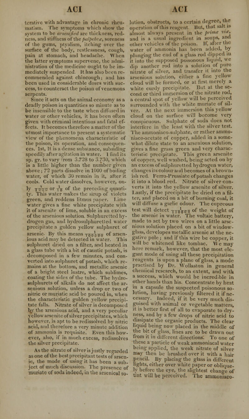 lenitive with advantage in chronic rheu- matism. The symptoms which sliow the system to be arsemfied are thickness, red- ness, and stiffness of the palpebral, soreness of the gums, ptyalism, itching over the surface of the body, restlessness, cough, pain at stomach, and headache. When the latter symptoms supervene, the admi- nistration of the medicine ought to be im- mediately suspended. It has also been re- commended against chincough; and has been used in considerable doses with suc- cess, to counteract the poison of venemous serpents. Since it acts on the animal economy as a deadly poison in quantities so minute as to be insensible to the taste when diffused in water or other vehicles, it has been often given with criminal intentions and fatal ef- fects. It becomes therefore a matter of the utmost importance to present a systematic view of the phenomena characteristic of the poison, its operation, and consequen- ces. 1st, It is a dense substance, subsiding speedily after agitation in water. I find its sp. gr. to vary from 3.728 to 3.730, which is a little higher than the number given above; 72 parts dissolve in 1000 of boiling water, of which 30 remain in it, after it cools. Cold water dissolves, however, on- ly tgoo or jo of the preceding quanti- ty. This water makes the sirup of violets green, and reddens litmus paper. T.ime water gives a fine white precipitate with it of arsenite of lime, soluble in an excess of the arsenious solution. Sulphuretted hy- drogen gas, and hydrosulphuretted water precipitate a golden yellow sulphuret of arsenic. By this means TSoaoo of arsen- ious acid may be detected in water. This sulphuret dried on a filter, and heated in a glass tube with a bit of caustic potash, is decomposed in a few minutes, and con- verted into sulphuret of potash, which re- mains at the bottom, and metallic arsenic of a bright steel lustre, which sublimes, coating the sides of the tube. The hydro- sulphurets of alkalis do not affect the ar- senious solution, unless a drop or two of nitric or muriatic acid be poured in, when the characteristic golden yellow precipi- tate falls. Nitrate of silver is decomposed by the arsenious acid, and a very peculiar yellow arsenite of silverprecipitates, which however, is apt to be redissolved by nitric acid, and therefore a very minute addition of ammonia is requisite. Even this how- ever, also, if in much excess, redissolves the silver precipitate. As the nitrate of silver is justly regarded as one of the best precipitant tests of arsen- ic, the mode of using it has been a sub- ject of much discussion. The presence of muriate of soda indeed, in the arsenical so- lution, obstructs, to a certain degree, the operation of this reagent But, that salt is almost always presenl in the prima w*> and is a usual ingredient in soups, and other vehicles of the poison. If after the water of ammonia has been added, by plunging the end of a glass rod dipped in it into the supposed poisonous liquid, we dip another rod into a solution of pure nitrate of silver, and transfer it into the arsenious solution, either a fine yellow cloud will be formed, or at first merely a white curdy precipitate. But at the se- cond or third immersion of the nitrate rod, a central spot of yellow will be perceived surrounded with the white muriate of sil- ver. At the next immersion this yellow cloud on the surface will become very conspicuous. Sulphate of soda does not interfere in the least with the silver test. The ammoniaco-sulphate, or rather ammo- niaco-acetate of copper, added in a some- what dilute state to an arsenious solution, gives a fine grass green and very charac- teristic precipitate. This green arsenite of copper, well washed, being acted on by an excess of sulphuretted hydrogen water, changes its colour and becomes of a brown- ish red. Ferro-l'russiatc of potash changes it into a blood red. Nitrate of silver con- verts it into the yellow arsenite of silver. Lastly, if the precipitate be dried on a fil- ter, and placed on a bit of burning coal, it will diffuse a garlic odour. The cupreous test will detect -fjoVff o of the weight of the arsenic in water. The voltaic battery, made to act by two wires on a little arse- nious solution placed on a bit of window- glass, developes metallic arsenic at the ne- gative pole ; and if this wire be copper, it will be whitened like tombac. We may here remark, however, that the most ele- gant mode of using all these precipitation reagents is upon a plane of glass, a mode practised by Dr. Wollaston in general chemical research, to an extent, and with a success, which would be incred.ble in other hands than his. Concentrate by heat in a capsule the suspected poisonous so- lution, having previously filtered it if ne- cessary. Indeed, if it be very much dis- guised with animal or vegetable matters, it is better first of all to evaporate to dry- ness, and by a few drops of nitric acid to dissipate the organic products. The clear liquid being now placed in the middle of the bit of glass, lines are to be drawn out from it in different directions. To one of these a particle of weak ammoniacal water being applied, the weak nitrate of silver may then be brushed over it with a hair pencil. By placing the glass in different lights, either over white paper or oblique- ly before the eye, the slightest change of tint will be perceived. The ammoniaco-