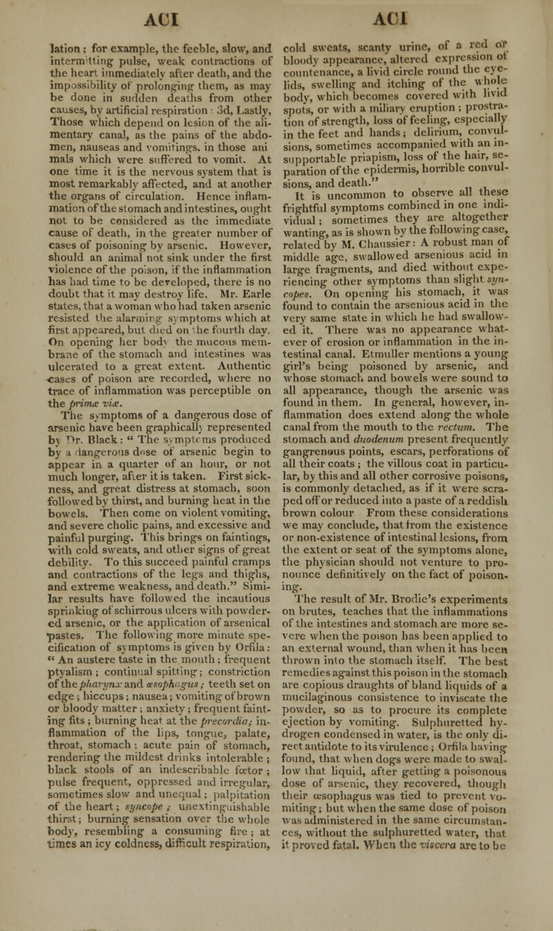 lation ; for example, the feeble, slow, and internetting pulse, weak contractions of the heart immediately after death, and the impossibility of prolonging- them, as may- be done in sudden deaths from other causes, by artificial respiration 3d, Lastly, Those which depend on lesion of the ali- mentary canal, as the pains of the abdo- men, nauseas and vomiting's, in those ani mals which were suffered to vomit. At one time it is the nervous system that is most remarkably affected, and at another the organs of circulation. Hence inflam- mation of the stomach and intestines, ought not to be considered as the immediate cause of death, in the greater number of cases of poisoning by arsenic. However, should an animal not sink under the first violence of the poison, if the inflammation has had time to be developed, there is no doubt that it may destroy life. Mr. Earle states, that a woman who had taken arsenic resisted the alarming symptoms which at first appeared, but died on 1 he fourth day. On opening her bod\ the mucous mem- brane of the stomach and intestines was ulcerated to a great extent. Authentic -cases of poison are recorded, where no trace of inflammation was perceptible on the prim<e vice. The symptoms of a dangerous dose of arsenic have been graphicall;. represented b\ nr. Black:  The symptoms produced by i iangerous d'ise of arsenic begin to appear in a quarter of an hour, or not much longer, afier it is taken. First sick- ness, and great distress at stomach, soon followed by thirst, and burning heat in the bowels. Then come on violent vomiting, and severe cholic pains, and excessive and painful purging. This brings on faintings, with cold sweats, and other signs of great debility. To this succeed painful cramps and contractions of the legs and thighs, and extreme weakness, and death. Simi- lar results have followed the incautious sprinking of schirrous ulcers with powder- ed arsenic, or the application of arsenical pastes. The following more minute spe- cification of symptoms is given by Orfila:  An austere taste in the mouth ; frequent ptyalism ; continual spitting; constriction of the/j/mn/7i.rand cesophogwt ,• teeth set on edge ; hiccups; nausea; vomiting of brown or bloody matter; anxiety; frequent faint- ing fits ; burning heat at the precordia,- in- flammation of the lips, tongue, palate, throat, stomach ; acute pain of stomach, rendering the mildest drinks intolerable ; black stools of an indescribable factor ; pulse frequent, oppressed and irregular, sometimes slow and unequal; palpitation of the heart; syncope ,• unextinguishable thirst; burning sensation over the whole body, resembling a consuming fire ; at times an icy coldness, difficult respiration, cold sweats, scanty urine, of a red or bloody appearance, altered expression ot countenance, a livid circle round the eye- lids, swelling and itching of the whole body, which becomes covered with livid spots, or with a miliary eruption ; prostra- tion of strength, loss of feeling, especially in the feet and hands; delirium, convul- sions, sometimes accompanied with an in- supportable priapism, loss of the hair, se- paration of the epidermis, horrible convul- sions, and death. It is uncommon to observe all these frightful svmptoms combined in one indi- vidual ; sometimes they are altogether wanting, as is shown by the following case, related by M. Chaussier: A robust man of middle age, swallowed arsenious acid in large fragments, and died without expe- riencing other symptoms than slight syn- copes. On opening his stomach, it was found to contain the arsenious acid in the very same state in which he had swallow- ed it. There was no appearance what- ever of erosion or inflammation in the in- testinal canal. Etmuller mentions a young girl's being poisoned by arsenic, and whose stomach and bowels were sound to all appearance, though the arsenic was found in them. In general, however, in- flammation does extend along the whole canal from the mouth to the rectum. The stomach and duodenum present frequently gangrenous points, escars, perforations of all their coats; the villous coat in particu- lar, by this and all other corrosive poisons, is commonly detached, as if it were scra- ped off or reduced into a paste of a reddish brown colour From these considerations we may conclude, that from the existence or non-existence of intestinal lesions, from the extent or seat of the symptoms alone, the physician should not venture to pro- nounce definitively on the fact of poison- ing. The result of Mr. Brodie's experiments on brutes, teaches that the inflammations of the intestines and stomach are more se- vere when the poison has been applied to an external wound, than when it has been thrown into the stomach itself. The best remedies against this poison in the stomach are copious draughts of bland liquids of a mucilaginous consistence to inviscate the powder, so as to procure its complete ejection by vomiting. Sulphuretted hy- drogen condensed in water, is the only di- rect antidote to its virulence ; Orfila having found, that when dogs were made to swal- low that liquid, after getting a poisonous dose of arsenic, they recovered, though their oesophagus was tied to prevent vo- miting; but when the same dose of poison was administered in the same circumstan- ces, without the sulphuretted water, that it proved fatal. When the viscera are to be