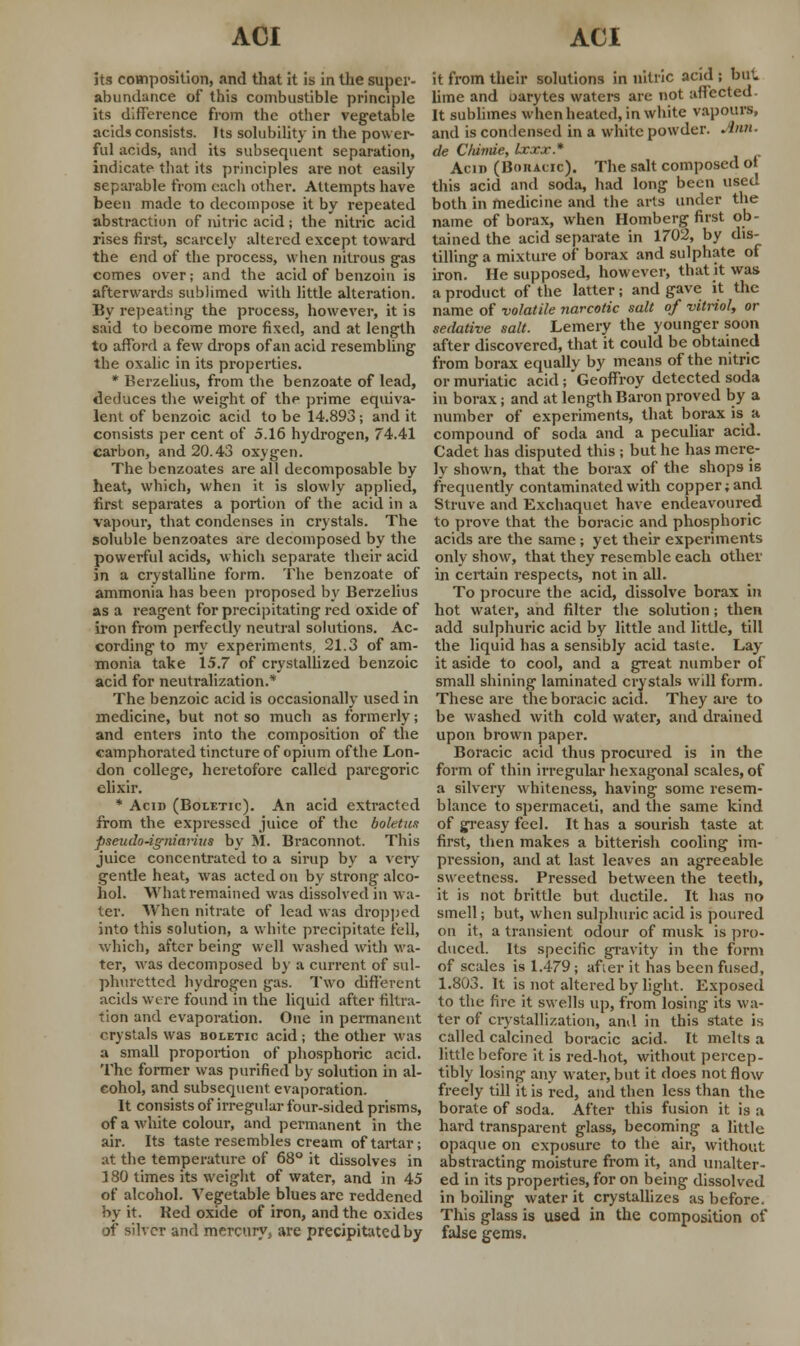 its composition, and that it it. in the super- abundance of this combustible principle its difference from the other vegetable acids consists. Its solubility in the power- ful acids, and its subsequent separation, indicate that its principles are not easily separable from each other. Attempts have been made to decompose it by repeated abstraction of nitric acid; the nitric acid rises first, scarcely altered except toward the end of the process, when nitrous gas comes over; and the acid of benzoin is afterwards sublimed with little alteration. By repeating the process, however, it is said to become more fixed, and at length to afford a few drops of an acid resembling the oxalic in its properties. * Berzelius, from the benzoate of lead, deduces the weight of the prime equiva- lent of benzoic acid to be 14.893; and it consists per cent of 5.16 hydrogen, 74.41 carbon, and 20.43 oxygen. The benzoates are all decomposable by heat, which, when it is slowly applied, first separates a portion of the acid in a vapour, that condenses in crystals. The soluble benzoates are decomposed by the powerful acids, which separate their acid in a crystalline form. The benzoate of ammonia has been proposed by Berzelius as a reagent for precipitating red oxide of iron from perfectly neutral solutions. Ac- cording to my experiments, 21.3 of am- monia take 15.7 of crystallized benzoic acid for neutralization.* The benzoic acid is occasionally used in medicine, but not so much as formerly; and enters into the composition of the camphorated tincture of opium of the Lon- don college, heretofore called paregoric elixir. * Acid (Boletic). An acid extracted from the expressed juice of the boletus pseudo-igniarius by M. Braconnot. This juice concentrated to a sirup by a Aery gentle heat, was acted on by strong alco- hol. What remained was dissolved in wa- ter. When nitrate of lead was dropped into this solution, a white precipitate fell, which, after being well washed with wa- ter, was decomposed by a current of sul- phuretted hydrogen gas. Two different acids were found in the liquid after filtra- tion and evaporation. One in permanent crystals was boletic acid; the other was a small proportion of phosphoric acid. The former was purified by solution in al- cohol, and subsequent evaporation. It consists of irregular four-sided prisms, of a white colour, and permanent in the air. Its taste resembles cream of tartar; at the temperature of 68° it dissolves in 180 times its weight of water, and in 45 of alcohol. Vegetable blues arc reddened by it. Red oxide of iron, and the oxides or silver and mercury, are precipitated by it from their solutions in nitric acid ; but lime and oarytes waters are not affected- It sublimes when heated, in white vapours, and is condensed in a white powder. Ann. de C/iimie, Ixxx* Acid (Boracic). The salt composed ot this acid and soda, had long been used both in medicine and the arts under the name of borax, when Homberg first ob- tained the acid separate in 1702, by dis- tilling a mixture of borax and sulphate of iron. He supposed, however, that it was a product of the latter; and gave it the name of volatile narcotic salt of vitriol, or sedative salt. Lemery the younger soon after discovered, that it could be obtained from borax equally by means of the nitric or muriatic acid; Geoffroy detected soda in borax; and at length Baron proved by a number of experiments, that borax is a compound of soda and a peculiar acid. Cadet has disputed this ; but he has mere- ly shown, that the borax of the shops is frequently contaminated with copper; and Struve and Exchaquet have endeavoured to prove that the boracic and phosphoric acids are the same; yet their experiments only show, that they resemble each other in certain respects, not in all. To procure the acid, dissolve borax in hot water, and filter the solution; then add sulphuric acid by little and little, till the liquid has a sensibly acid taste. Lay- it aside to cool, and a great number of small shining laminated crystals will form. These are the boracic acid. They are to be washed with cold water, and drained upon brown paper. Boracic acid thus procured is in the form of thin irregular hexagonal scales, of a silvery whiteness, having some resem- blance to spermaceti, and the same kind of greasy feel. It has a sourish taste at first, then makes a bitterish cooling im- pression, and at last leaves an agreeable sweetness. Pressed between the teeth, it is not brittle but ductile. It has no smell; but, when sulphuric acid is poured on it, a transient odour of musk is pro- duced. Its specific gravity in the form of scales is 1.479; after it has been fused, 1.803. It is not altered by light. Exposed to the fire it swells up, from losing its wa- ter of crystallization, and in this state is called calcined boracic acid. It melts a little before it is red-hot, without percep- tibly losing any water, but it does not flow freely till it is red, and then less than the borate of soda. After this fusion it is a hard transparent glass, becoming a little opaque on exposure to the air, without abstracting moisture from it, and unalter- ed in its properties, for on being dissolved in boiling water it crystallizes as before. This glass is used in the composition of false gems.