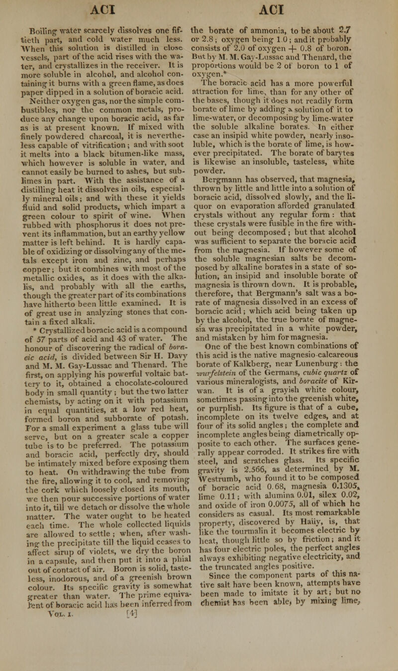 Boiling water scarcely dissolves one fif- tieth part, and cold water much less. When this solution is distilled in close vessels, part of the acid rises with the wa- ter, and crystallizes in the receiver. It is more soluble in alcohol, and alcohol con- taining-it burns with a green flame, as does the borate of ammonia, to be about 2.7 or 2.8; oxygen being 1 0; and it probably consists of 2.0 of oxygen -f- 0.8 of boron. But by M. M. Gay-Lussac and Theuard, the proportions would be 2 of boron to 1 of oxygen.* The boracic acid has a more powerful paper dipped in a solution of boracic acid, attraction for lime, than for any other of Neither oxygen gas, northe simple com- the bases, though it does not readily form bustibles, nor the common metals, pro- borate of lime by adding a. solution of it to duce any change upon boracic acid, as far lime-water, or decomposing by lime-water as is at present known. If mixed with the soluble alkaline borates. In either finely powdered charcoal, it is neverthe- less capable of vitrification; and with soot it melts into a black bitumen-like mass, which however is soluble in water, and cannot easily be burned to ashes, but sub- limes in part. With the assistance of a case an insipid white powder, nearly inso- luble, which is the borate of lime, is how- ever precipitated. The borate of barytes is likewise an insoluble, tasteless, white powder. Bergmann has observed, that magnesia. distilling heat it dissolves in oils, especial- thrown by little and little into a solution of ly mineral oils; and with these it yields boracic acid, dissolved slowly, and the li fluid and solid products, which impart a green colour to spirit of wine. When nibbed with phosphorus it does not pre- vent its inflammation, but an earthy yellow matter is left behind. It is hardly capa- ble of oxidizing or dissolving any of the me- tals except iron and zinc, and perhaps copper; but it combines with most of the metallic oxides, as it does with the alka- lis, and probably with all the earths, though the greater part of its combinations have hitherto been little examined. It is of great use in analyzing stones that con- tain a fixed alkali. * Crystallized boracic acid is a compound of 57 parts of acid and 43 of water. The honour of discovering the radical of bora- cic acid, is divided between Sir II. Davy and M. M. Gay-Lussac and Thenard. The quor on evaporation afforded granulated crystals without any regular form : that these crystals were fusible in the fire with- out being decomposed ; but that alcohol was sufficient to separate the boracic acid from the magnesia. If however some of the soluble magnesian salts be decom- posed by alkaline borates in a state of so- lution, an insipid and insoluble borate of magnesia is thrown down. It is probable, therefore, that Bergmann's salt was a bo- rate of magnesia dissolved in an excess of boracic acid ; which acid being taken up by the alcohol, the true borate of magne- sia was precipitated in a white powder, and mistaken by him for magnesia. One of the best known combinations of this acid is the native magnesio calcareous borate of Kalkberg, near Lunenburg: the first, on applying his powerful voltaic bat- ivurfelstein of the Germans, cubic quartz of tery to it, obtained a chocolate-coloured various mineralogists, and boracite of Kir- body in small quantity ; but the two latter wan. It is of a grayish white colour, chemists, by acting on it with potassium sometimes passing into the greenish white, in equal quantities, at a low red heat, or purplish. Its figure is that of a cube, formed boron and subborate of potash, incomplete on its twelve edges, and at For a small experiment a glass tube will four of its solid angles; the complete and serve, but on a greater scale a copper incomplete angles being diametrically op- tube is to be preferred. The potassium and boracic acid, perfectly dry, should be intimately mixed before exposing them to heat. On withdrawing the tube from the fire, allowing it to cool, and removing the cork which loosely closed its mouth, wc then pour successive portions of water into it, till we detach or dissolve the whole posite to each other. The surfaces gene- rally appear corroded. It strikes fire with steel, and scratches glass. Its specific gravity is 2.566, as determined by M. Westrumb, who found it to be composed of boracic acid 0.68, magnesia 0.1305, lime 0.11; with alumina 0.01, silex 0.02, and oxide of iron 0.0075, all of which he matter. The water ought to be heated considers as casual. Its most remarkable each time. The whole collected liquids property, discovered by Hauy, is, that are allowed to settle ; when, after wash- like the tourmalin it becomes electric by in°-the precipitate till the liquid ceases to heat, though little so by friction; and it affect sirup of violets, we dry the boron has four electric poles, the perfect angles in a capsule, and then put it 'into a phial always exhibiting negative electricity, and out of contact of air. Boron is solid, taste- the truncated angles positive, less, inodorous, and of a greenish brown Since the component parts ot this na- colour. Its specific gravity is somewhat five salt have been known, attempts have greater than water. The prime eqniva- been made to imitate it by art; but no Pent of boracic acid has been inferred from cliemist has been able, by mixing Hme, Vox, i. r *■]
