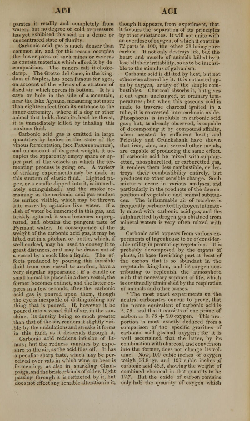 parates it readily and completely from water; but no degree of cold or pressure has yet exhibited this acid in a dense or concentrated state of fluidity. Carbonic acid gas is much denser than common air, and for this reason occupies the lower parts of such mines or caverns as contain materials which afford it by de- composition. The miners call it choke- damp. The Grotto del Cano, in the king- dom of Naples, has been famous for ages, on account of the effects of a stratum of fixed air which covers its bottom. It is a cave or hole in the side of a mountain, near the lake Agnano, measuring not more than eighteen feet from its entrance to the inner extremity; where if a dog or other animal that holds down its head be thrust, it is immediately killed by inhaling this noxious fluid. Carbonic acid gas is emitted in large quantities by bodies in the state of the vinous fermentation, (see Fermentation), and on account of its great weight, it oc- cupies the apparently empty space or up- per part of the vessels in which the fer- menting process is going on. A variety of striking experiments may be made in this stratum of elastic fluid. Lighted pa- per, or a candle dipped into it, is immedi- ately extinguished; and the smoke re- maining in the carbonic acid gas renders its surface visible, which may be thrown into waves by agitation like water. If a dish of water be immersed in this gas, and briskly agitated, it soon becomes impreg- nated, and obtains the pungent taste of Pyrmont water. In consequence of the weight of the carbonic acid gas, it may be lifted out in a pitcher, or bottle, which, if well corked, may be used to convey it to great distances, or it may be drawn out of a vessel by a cock like a liquid. The ef- fects produced by pouring this invisible fluid from one vessel to another, have a very singular appearance; if a candle or small animal be placed in a deep vessel, the former becomes extinct, and the latter ex- pires in a few seconds, after the carbonic acid gas is poured upon them, though the eye is incapable of distinguishing any thing that is poured. If, however it be poured into a vessel full of air, in the sun- shine, its density being so much greater than that of the air, renders it slightly visi- ble by the undulations and streaks it forms in this fluid, as it descends through it. Carbonic acid reddens infusion of lit- mus ; but the redness vanishes by expo- sure to the air, as the acid flies off'. It lias a peculiar sharp taste, which may be per- ceived over vats in which wine or beer is fermenting, as also in sparkling Cham- paign, and the brisker kinds of cider. Light passing through it is refracted by it, but does not effect any sensible alteration in it, though it appears, from experiment, that it favours the separation of its principles by other substances. It will not unite with an overdose of oxygen, of which it contains 72 parts in 100, the other 28 being pure carbon. It not only destroys life, but the heart and muscle of animals killed by it lose all their irritability, so as to be insensi- ble to the stimulus of galvanism. Carbonic acid is dilated by heat, but not otherwise altered by it. It is not acted up- on by oxygen, or any of the simple com- bustibles. Charcoal absorbs it, but gives it out again unchanged, at ordinary tem- peratures ; but when this gaseous acid is made to traverse charcoal ignited in a tube, it is converted into carbonic oxide. Phosphorus is insoluble in carbonic acid gas ; but, as already observed, is capable of decomposing it by compound affinity, when assisted by sufficient heat; and Priestley and Cruickshank have shown that iron, zinc, and several other metals, are capable of producing the same effect. If carbonic acid be mixed with sulphur- etted, phosphurettcd, or carburetted gas, it renders them less combustible, or des- troys their combustibility entirely, but produces no other sensible change. Such mixtures occur in various analyses, and particularly in the products of the decom- position of vegetable and animal substan- ces. The inflammable air of marshes is frequently carburetted hydrogen intimate- ly mixed with carbonic acid gas, and the sulphuretted hydrogen gas obtained from mineral waters is very often mixed with it. Carbonic acid appears from various ex- periments of Ingenhousz to be of consider- able utility in promoting vegetation. It is probably decomposed by the organs of plants, its base furnishing part at least of the carbon that is so abundant in the vegetable kingdom, and its oxygen con- tributing to replenish the atmosphere with that necessary support of life, which is continually diminished by the respiration of animals and o*her causes. * The most exact experiments on the neutral carbonates concur to prove, that the prime equivalent of carbonic acid is* 2. 75; and that it consists of one prime of carbon — 0. 75 -\- 2.0 oxygen. This pro- portion is most exactly deduced from a. comparison of the specific gravities of carbonic acid gas and oxygen ; for it is well ascertained that the latter, by its combination with charcoal, and conversion into the former, does not change its vol- ume. Now, 100 cubic inches of oxygen weigh 33.8 gr. and 100 cubic inches of carbonic acid 46.5, showing the weight of combined charcoal in that quantity to be 12.7. But the oxide of carbon contains only half the quantity of oxygen which