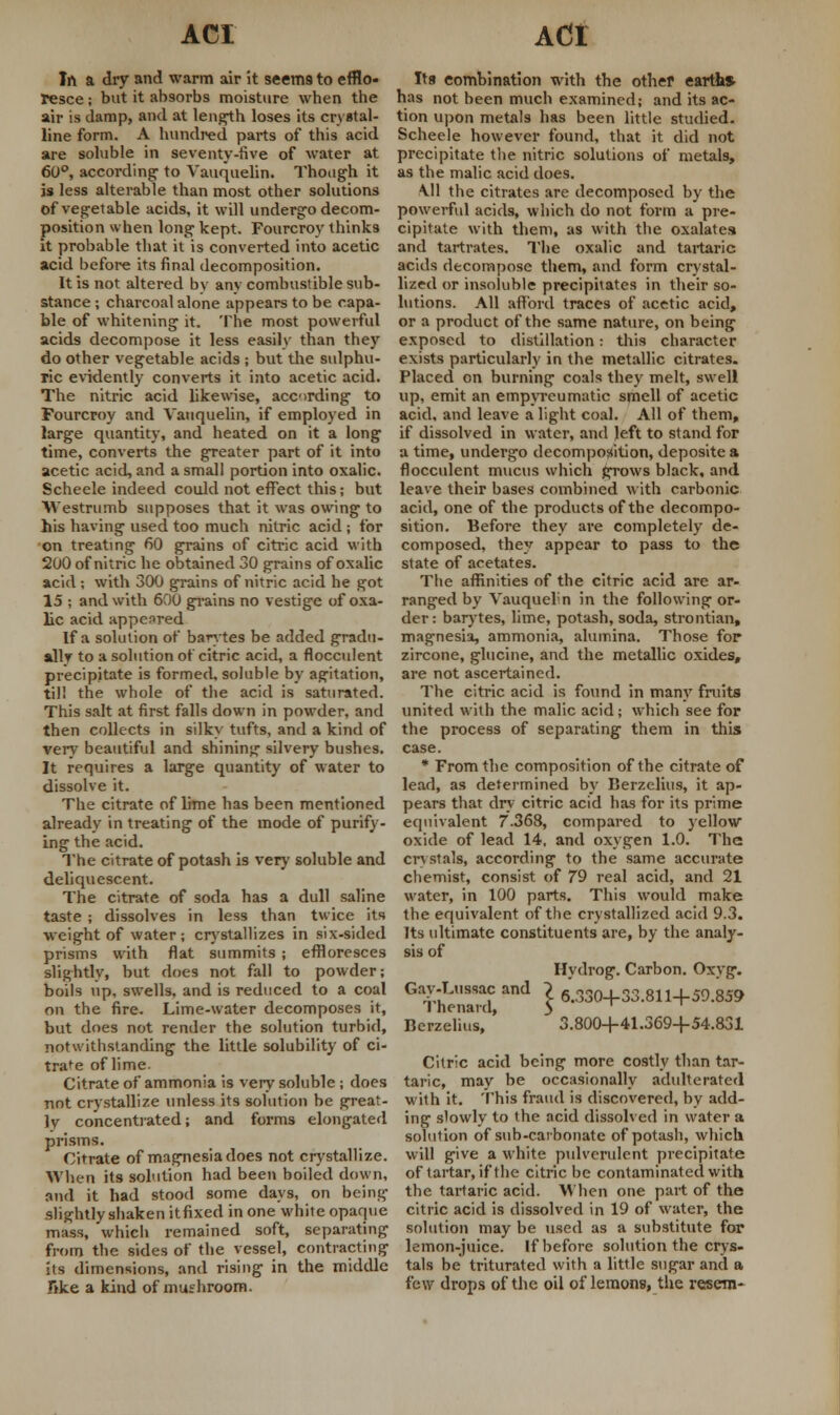 In a dry and warm air it seem9 to efflo- resce ; but it absorbs moisture when the air is damp, and at length loses its crystal- line form. A hundred parts of this acid are soluble in seventy-five of water at 60°, according to Vauquelin. Though it is less alterable than most other solutions of vegetable acids, it will undergo decom- position when long kept. Fourcroy thinks it probable that it is converted into acetic acid before its final decomposition. It is not altered by any combustible sub- stance ; charcoal alone appears to be capa- ble of whitening it. The most powerful acids decompose it less easily than they do other vegetable acids ; but the sulphu- ric evidently converts it into acetic acid. The nitric acid likewise, acording to Fourcroy and Vauquelin, if employed in large quantity, and heated on it a long time, converts the greater part of it into acetic acid, and a small portion into oxalic. Scheele indeed could not effect this; but Westrumb supposes that it was owing to his having used too much nitric acid ; for on treating 60 grains of citric acid with 200 of nitric he obtained 30 grains of oxalic acid ; with 300 grains of nitric acid he got 15 ; and with 600 grains no vestige of oxa- lic acid appeared If a solution of barytes be added gradu- ally to a solution of citric acid, a flocculent precipitate is formed, soluble by agitation, til! the whole of the acid is saturated. This salt at first falls down in powder, and then collects in silky tufts, and a kind of very beautiful and shining silvery bushes. It requires a large quantity of water to dissolve it. The citrate of lime has been mentioned already in treating of the mode of purify- ing the acid. The citrate of potash is very soluble and deliquescent. The citrate of soda has a dull saline taste ; dissolves in less than twice its weight of water ; crystallizes in six-sided prisms with flat summits; effloresces slightly, but does not fall to powder; boils up, swells, and is reduced to a coal on the fire. Lime-water decomposes it, but does not render the solution turbid, notwithstanding the little solubility of ci- trate of lime. Citrate of ammonia is very soluble; does not crystallize unless its solution be great- ly concentrated; and forms elongated prisms. Citrate of magnesia does not crystallize. When its solution had been boiled down, and it had stood some days, on being slightly shaken itfixed in one white opaque mass, which remained soft, separating from the sides of the vessel, contracting its dimensions, and rising in the middle Tike a kind of mushroom. Its combination with the other earth* has not been much examined; and its ac- tion upon metals has been little studied. Scheele however found, that it did not precipitate the nitric solutions of metals, as the malic acid does. A.11 the citrates are decomposed by the powerful acids, which do not form a pre- cipitate with them, as with the oxalates and tartrates. The oxalic and tartaric acids decompose them, and form crystal- lized or insoluble precipitates in their so- lutions. All afford traces of acetic acid, or a product of the same nature, on being exposed to distillation: this character exists particularly in the metallic citrates. Placed on burning coals theyr melt, swell up, emit an empjTcumatic smell of acetic acid, and leave alight coal. All of them, if dissolved in water, and left to stand for a time, undergo decomposition, depositea flocculent mucus which grows black, and leave their bases combined with carbonic acid, one of the products of the decompo- sition. Before they are completely de- composed, they appear to pass to the state of acetates. The affinities of the citric acid are ar- ranged by Vauquel;n in the following or- der: barytes, lime, potash, soda, strontian, magnesia, ammonia, alumina. Those for zircone, glucine, and the metallic oxides, are not ascertained. The citric acid is found in many fruits united with the malic acid; which see for the process of separating them in this case. * From the composition of the citrate of lead, as determined by Berzelius, it ap- pears that dry citric acid has for its prime equivalent 7.368, compared to yellow oxide of lead 14, and oxygen 1.0. The crystals, according to the same accurate chemist, consist of 79 real acid, and 21 water, in 100 parts. This would make the equivalent of the crystallized acid 9.3. Its ultimate constituents are, by the analy- sis of Hydrog. Carbon. Oxvg. Gay-T.ussac and ? 6.330+33.811+59.859 1 henard, 3 Berzelius, 3.800+41.369+54.831 Citric acid being more costly than tar- taric, may be occasionally adulterated with it. This fraud is discovered, by add- ing slowly to the acid dissolved in water a solution of sub-carbonate of potash, which will give a white pulverulent precipitate of tartar, if the citric be contaminated with the tartaric acid. When one part of the citric acid is dissolved in 19 of water, the solution may be used as a substitute for lemon-juice. If before solution the crys- tals be triturated with a little sugar and a few drops of the oil of lemons, the resera-