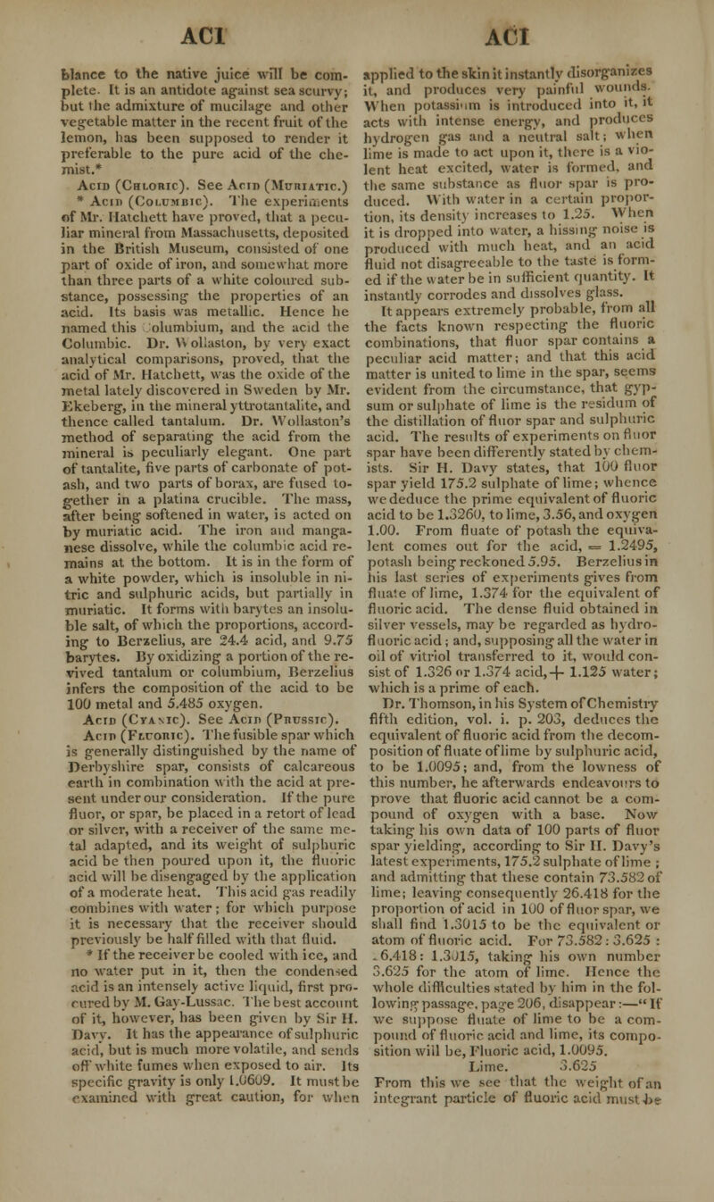 blance to the native juice will be com- plete. It is an antidote against sea scurvy; but the admixture of mucilage and other vegetable matter in the recent fruit of the lemon, has been supposed to render it preferable to the pure acid of the che- mist.* Acid (Chloric). See Ann (Muriatic.) * Acid (Coi.umbic). The experiments of Mr. Hatchett have proved, that a pecu- liar mineral from Massachusetts, deposited in the British Museum, consisted of one part of oxide of iron, and somewhat more than three parts of a white coloured sub- stance, possessing the properties of an acid. Its basis was metallic. Hence he named this olumbium, and the acid the Columbic. Dr. V» ohaston, by very exact analytical comparisons, proved, that the acid of Mr. Hatchett, was the oxide of the metal lately discovered in Sweden by Mr. Ekeberg, in the mineral yttrotanlalite, and thence called tantalum. Dr. Wolhiston's method of separating the acid from the mineral is peculiarly elegant. One part of tantalite, five parts of carbonate of pot- ash, and two parts of borax, are fused to- gether in a platina crucible. The mass, after being softened in water, is acted on by muriatic acid. The iron and manga- nese dissolve, while the columbic acid re- mains at the bottom. It is in the form of a white powder, which is insoluble in ni- tric and sulphuric acids, but partially in muriatic. It forms witli barytes an insolu- ble salt, of which the proportions, accord- ing to Berzelius, are 24.4 acid, and 9.75 barytes. By oxidizing a portion of the re- vived tantalum or columbium, Berzelius infers the composition of the acid to be 100 metal and 5.485 oxygen. Acid (Cyanic). See Acid (Pnussic). Acid (Ftcomc). The fusible spar which is generally distinguished by the name of Derbyshire spar, consists of calcareous earth in combination with the acid at pre- sent under our consideration. If the pure fluor, or spar, be placed in a retort of lead or silver, with a receiver of the same me- tal adapted, and its weight of sulphuric acid be then poured upon it, the fluoric acid will be disengaged by the application of a moderate heat. This acid gas readily combines with water ; for which purpose it is necessary that the receiver should previously be half filled with that fluid. * If the receiver be cooled with ice, and no water put in it, then the condensed acid is an intensely active liquid, first pro- cured by M. Gay-Lussac. The best account of it, however, has been given by Sir II. Davy. It has the appearance of sulphuric acid, but is much more volatile, and sends oft white fumes when exposed to air. Its specific gravity7 is only l.06u9. It must be examined with great caution, for when applied to the skin it instantly disorganizes it, and produces very painful wounds. When potassium is introduced into it, it acts with intense energy, and produces hydrogen gas and a neutral salt; when lime is made to act upon it, there is a vio- lent heat excited, water is formed, and the same substance as floor spar is pro- duced. With water in a certain propor- tion, its density increases to 1.25. When it is dropped into water, a hissing noise is produced with much heat, and an acid fluid not disagreeable to the taste is form- ed if the water be in sufficient quantity. It instantly corrodes and dissolves glass. It appears extremely probable, from all the facts known respecting the fluoric combinations, that fluor spar contains a peculiar acid matter; and that this acid matter is united to lime in the spar, seems evident from the circumstance, that gyp- sum or sulphate of lime is the residum of the distillation of fluor spar and sulphuric acid. The results of experiments on fluor spar have been differently stated by chem- ists. Sir H. Davy states, that 100 fluor spar yield 175.2 sulphate of lime; whence we deduce the prime equivalent of fluoric acid to be 1.3260, to lime, 3.56, and oxygen 1.00. From fluate of potash the equiva- lent comes out for the acid, = 1.2495, potash being reckoned 5.95. Berzelius in liis last series of experiments gives from fluate of lime, 1.374 for the equivalent of fluoric acid. The dense fluid obtained in silver vessels, may be regarded as hydro- fluoric acid; and, supposing all the water in oil of vitriol transferred to it, would con- sist of 1.326 or 1.374 acid,-f- 1.125 water; which is a prime of each. Dr. Thomson, in his System of Chemistry fifth edition, vol. i. p. 203, deduces the equivalent of fluoric acid from the decom- position of fluate of lime by sulphuric acid, to be 1.0095; and, from the lowness of this number, he afterwards endeavours to prove that fluoric acid cannot be a com- pound of oxygen with a base. Now taking his own data of 100 parts of fluor spar yielding, according to Sir II. Davy's latest experiments, 175.2 sulphate of lime ; and admitting that these contain 73.582 of lime; leaving consequently 26.418 for the proportion of acid in 1U0 of fluor spar, we shall find 1.3015 to be the equivalent or atom of fluoric acid. For 73.582: 3.625 : .6.418: 1.3015, taking his own number 3.625 for the atom of lime. Hence the whole difficulties stated by him in the fol- lowing passage, pag'e 206, disappear:— If we suppose fluate of lime to be a com- pound of fluoric acid and lime, its compo- sition will be, Fluoric acid, 1.0095. Lime. 3.625 From this we see that the weight of an integrant particle of fluoric acid must be