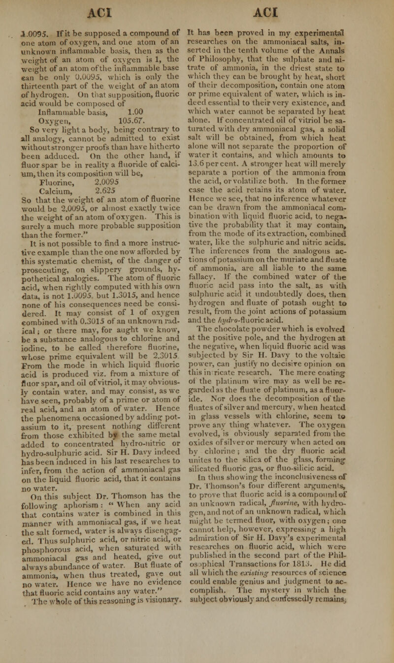 1.0095. If it be supposed a compound of one atom of oxygen, and one atom of an unknown inflammable basis, then as the weight of an atom of oxygen is 1, the weight of an atom of the inflammable base can be only 0.0u95, which is only the thirteenth part of the weight of an atom of hydrogen. On that supposition, fluoric acid would be composed of Inflammable basis, 1.00 Oxygen, 105.67. So very light a body, being contrary to all analogy, cannot be admitted to exist without stronger proofs than have hitherto been adduced. On the other hand, if fluorspar be in reality a fluoride of calci- um, then its composition will be, Fluorine, 2.0095 Calcium, 2.625 So that the weight of an atom of fluorine would be 2.0095, or almost exactly twice the weight of an atom of oxygen. This is surely a much more probable supposition than the former. It is not possible to find a more instruc- tive example than the one now afforded by this systematic chemist, of the danger of prosecuting, on slippery grounds, hy- pothetical analogies. The atom of fluoric acid, when rightly computed with his own data, is not T0095. but 1.3015, and hence none of his consequences need be consi- dered. It may consist of l of oxygen combined with 0.3015 of an unknown rad- ical ; or there may, for aught we know, be a substance analogous to chlorine and iodine, to be called therefore fluorine, whose prime equivalent will be 2.3015 From the mode in which liquid fluoric acid is produced viz. from a mixture of fluor spar, and oil of vitriol, it may obvious- ly contain water, and may consist, as we have seen, probably of a prime or atom of real acid, and an atom of water. Hence the phenomena occasioned by adding pot- assium to it, present nothing different from those exhibited bj the same metal added to concentrated hydro-nitric or hydro-sulphuric acid. Sir H. Davy indeed has been induced in his last researches to infer, from the action of ammoniacal gas on the liquid fluoric acid, that it contains no water. On this subject Dr. Thomson has the following aphorism :  When any acid that contains water is combined in this manner with ammoniacal gas, if we heat the salt formed, water is always disengag- ed. Thus sulphuric acid, or nitric acid, or phosphorous acid, when saturated with ammoniacal gas and heated, give out always abundance of water. But fluate of ammonia, when thus treated, gave out no water. Hence we have no evidence that fluoric acid contains any water. The whole of this reasoning is visionary. It has been proved in my experimental researches on the ammoniacal salts, in- serted in the tenth volume of the Annals of Philosophy, that the sulphate and ni- trate of ammonia, in the driest state to which they can be brought by heat, short of their decomposition, contain one atom or prime equivalent of water, which is in- deed essential to their very existence, and which w ater cannot be separated by heat alone. If concentrated oil of vitriol be sa- turated with dry ammoniacal gas, a solid salt will be obtained, from which heat alone will not separate the proportion of water it contains, and which amounts to 13.6 per cent. A stronger heat will merely separate a portion of the ammonia from the acid, or volatilize both. In the former case the acid retains its atom of water. Hence we see, that no inference whatever can be drawn from the ammoniacal com- bination with liquid fluoric acid, to nega- tive the probability that it may contain, from the mode of its extraction, combined water, like the sulphuric and nitric acids. The inferences from the analogous ac- tions of potassium on the muriate and fluate of ammonia, arc all liable to the same fallacy. If the combined water of the fluoric acid pass into the salt, as with sulphuric acid it undoubtedly does, then hydrogen and fluate of potash ought to result, from the joint actions of potassium and the /<i/</>o-fluoricacid. The chocolate powder which is evolved at the positive pole, and the hydrogen at the negative, when liquid fluoric acid was subjected by Sir H. Davy to the voltaic power, can justify no decisive opinion on this in ricate research. The mere coating of the platinum wire may as well be re- garded as the fluate of platinum, as a fluor- ide. Nor does the decomposition of the fluates of silver and mercury, when heated in glass vessels with chlorine, seem to prove any thing whatever. The oxygen evolved, is obviously separated from the oxides of silver or mercury when acted on bv chlorine; and the dry fluoric acid unites to the silica of the glass, forming silicatcd fluoric gas, or fluo-silicic acid. In thus showing the inconclusiveness of Dr. Thomson's four different arguments, to prove that fluoric acid is a compound of an unknown radical, fiuorine, with hydro- gen, and not of an unknown radical, which might be termed fluor, witli oxygen; one cannot help, however, expressing a high admiration of Sir H. Davy's experimental researches on fluoric acid, which were published in the second part of the Phil- osophical Transactions for 1813. He did all which the existing resources of .science could enable genius and judgment to ac- complish. The mystery in which the subject obviously and confessedly remainsj