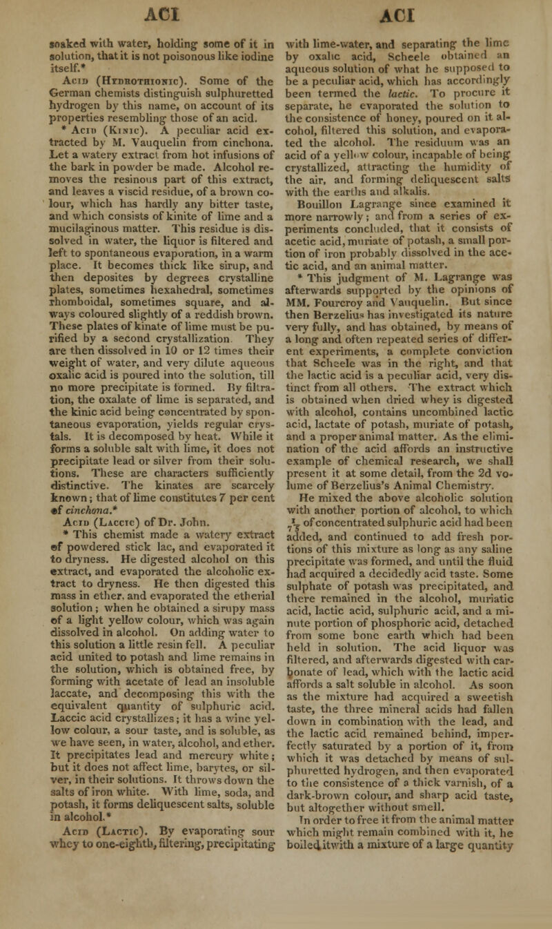 soaked with water, holding some of it in solution, that it is not poisonous like iodine itself.* Acid (Htdhothionic). Some of the German chemists distinguish sulphuretted hydrogen by this name, on account of its properties resembling those of an acid. * Acid (Kinic). A peculiar acid ex- tracted by M. Vauquelin from cinchona. Let a watery extract from hot infusions of the bark in powder be made. Alcohol re- moves the resinous part of this extract, and leaves a viscid residue, of a brown co- lour, which has hardly any bitter taste, and which consists of kinite of lime and a mucilaginous matter. This residue is dis- solved in water, the liquor is filtered and left to spontaneous evaporation, in a warm place. It becomes thick like sirup, and then deposites by degrees crystalline plates, sometimes hexahedral, sometimes rhomboidal, sometimes square, and al- ways coloured slightly of a reddish brown. These plates of kinate of lime must be pu- rified by a second crystallization They are then dissolved in 10 or 12 times their weight of water, and very dilute aqueous oxalic acid is poured into the solution, till no more precipitate is formed. By filtra- tion, the oxalate of lime is separated, and the kinic acid being concentrated by spon- taneous evaporation, yields regular crys- tals. It is decomposed by heat. While it forms a soluble salt with lime, it does not precipitate lead or silver from their solu- tions. These are characters sufficiently distinctive. The kinates are scarcely known; that of lime constitutes 7 per cent •f cinchona.* Acid (Laccic) of Dr. John. * This chemist made a watery extract of powdered stick lac, and evaporated it to dryness. He digested alcohol on this extract, and evaporated the alcoholic ex- tract to dryness. He then digested this mass in ether, and evaporated the etherial solution ; when he obtained a sirupy mass of a light yellow colour, which was again dissolved in alcohol. On adding water to this solution a little resin fell. A peculiar acid united to potash and lime remains in the solution, which is obtained free, by forming with acetate of lead an insoluble laccate, and decomposing this with the equivalent quantity of sulphuric acid. Laccic acid crystallizes; it has a wine yel- low colour, a sour taste, and is soluble, as we have seen, in water, alcohol, and ether. It precipitates lead and mercury white; but it does not affect lime, barytes, or sil- ver, in their solutions. It throws down the salts of iron white. With lime, soda, and potash, it forms deliquescent salts, soluble in alcohol.* Acid (Lactic). By evaporating- sour whey to one-eighth, filtering, precipitating with lime-water, and separating the lime by oxalic acid, Scheele obtained an aqueous solution of what he supposed to be a peculiar acid, which has accordingly been termed the lactic. To procure it separate, he evaporated the solution to the consistence of honey, poured on it al- cohol, filtered this solution, and evapora- ted the alcohol. The residuum was an acid of a yelhw colour, incapable of being crystallized, attracting the humidity of the air, and forming deliquescent salts with the earths and alkalis. Bouillon Lagrange since examined it more narrowly; and from a series of ex- periments concluded, that it consists of acetic acid, muriate of potash, a small por- tion of iron probably dissolved in the ace- tic acid, and an animal matter. * This judgment of M. Lagrange was afterwards supported by the opinions of MM. Fourcroy and Vauquelin. But since then Berzeliu« has investigated its nature very fully, and has obtained, by means of a long and often repeated series of differ- ent experiments, a complete conviction that Scheele was in the right, and that the lactic acid is a peculiar acid, very dis- tinct from all others. The extract which is obtained when dried whey is digested with alcohol, contains uncombined lactic acid, lactate of potash, muriate of potash, and a proper animal matter. As the elimi- nation of the acid affords an instructive example of chemical research, we shall present it at some detail, from the 2d vo- lume of Berzelius's Animal Chemistry. He mixed the above alcoholic solution with another portion of alcohol, to which J, of concentrated sulphuric acid had been added, and continued to add fresh por- tions of this mixture as long as any saline {>recipitate was formed, and until the fluid lad acquired a decidedly acid taste. Some sulphate of potash was precipitated, and there remained in the alcohol, muriatic acid, lactic acid, sulphuric acid, and a mi- nute portion of phosphoric acid, detached from some bone earth which had been held in solution. The acid liquor was filtered, and afterwards digested with car- bonate of lead, which with the lactic acid affords a salt soluble in alcohol. As soon as the mixture had acquired a sweetish taste, the three mineral acids had fallen down in combination with the lead, and the lactic acid remained behind, imper- fectly saturated by a portion of it, from which it was detached by means of sul- phuretted hydrogen, and then evaporated to the consistence of a thick varnish, of a dark-brown colour, and sharp acid taste, but altogether without smell. In order to free it from the animal matter which might remain combined with it, he boiled>itwith a mixture of a large quantity