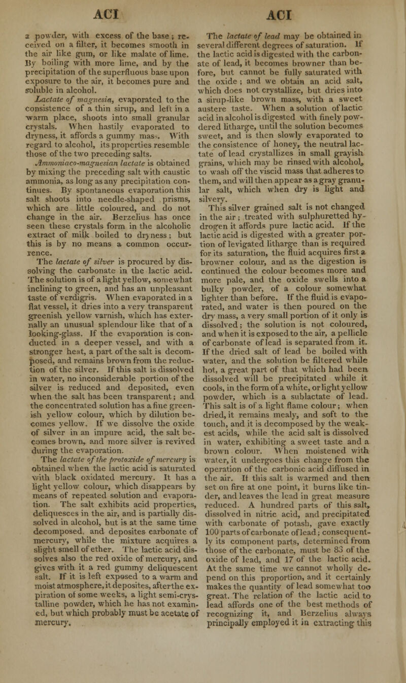 a powder, with excess of the base ; re- ceived on a filter, it becomes smooth in the air like gum, or like malate of lime. By boiling1 with more lime, and by the precipitation of the superfluous base upon exposure to the air, it becomes pure and soluble in alcohol. Lactate of magnesia, evaporated to the consistence of a thin sirup, and left in a warm place, shoots into small granular crystals. When hastily evaporated to dryness, it affords a gummy mas>. With regard to alcohol, its properties resemble those of the two preceding salts The lactate of lead may be obtained in several different degrees of saturation. If the lactic acid is digested with the carbon- ate of lead, it becomes browner than be- fore, but cannot be fully saturated with the oxide ; and we obtain an acid salt, which does not crystallize, but dries into a sirup-like brown mass, with a sweet austere taste. When a solution of lactic acid in alcohol is digested with finely pow- dered litharge, until the solution becomes sweet, and is then slowly evaporated to the consistence of honey, the neutral lac- tate of lead crystallizes in small grayish Ammoniaco-magnesian lactate is obtained grains, which may be rinsed with alcohol. by mixing the preceding salt with caustic ammonia, as long as any precipitation con- tinues. By spontaneous evaporation this salt shoots into needle-shaped prisms, which are little coloured, and do not change in the air. Berzelius has once seen these crystals form in the alcoholic extract of milk boiled to dry ness; but this is by no means a common occur- rence. The lactate of silver is procured by dis- solving the carbonate in the lactic acid. The solution is of a light yellow, somewhat inclining to green, and has an unpleasant taste of verdigris. When evaporated in a flat vessel, it dries into a very transparent greenish yellow varnish, which has exter- nally an unusual splendour like that of a looking-glass. If the evaporation is con- ducted in a deeper vessel, and with a stronger heat, a part of the salt is decom- posed, and remains brown from the reduc- to wash off the viscid mass that adheres to them, and will then appear as a gray granu- lar salt, which when dry is light and silvery. This silver grained salt is not changed in the air j treated with sulphuretted hy- drogen it affords pure lactic acid. If the lactic acid is digested with a greater por- tion of levigated litharge than is required for its saturation, the fluid acquires first a browner colour, and as the digestion is continued the colour becomes more and more pale, and the oxide swells into a bulky powder, of a colour somewhat lighter than before. If the fluid is evapo- rated, and water is then poured on the dry mass, a very small portion of it only is dissolved; the solution is not coloured, and when it is exposed to the air, a pellicle of carbonate of lead is separated from it. If the dried salt of lead be boiled with water, and the solution be filtered while tion of the silver. If this salt is dissolved hot, a great part of that which had been in water, no inconsiderable portion of the dissolved will be precipitated while it silver is reduced and deposited, even cools, in the form of a white, or light yellow when the salt has been transparent; and powder, which is a sublactate of lead, the concentrated solution has a fine green- This salt is of a light flame colour; when ish yellow colour, which by dilution be- dried, it remains mealy, and soft to the comes yellow. If we dissolve the oxide of silver in an impure acid, the salt be- comes brown, and more silver is revived during the evaporation. The lactate of the protoxide of mercury is obtained when the lactic acid is saturated with black oxidated mercury. It has a light yellow colour, which disappears by means of repeated solution and evapora- tion. The salt exhibits acid properties, deliquesces in the air, and is partially dis- solved in alcohol, but is at the same time touch, and it is decomposed by the weak- est acids, while the acid salt is dissolved in water, exhibiting a sweet taste and a brown colour. When moistened with water, it undergoes this change from the operation of the carbonic acid diffused in the air. If this salt is warmed and then set on fire at one point, it burns like tin- der, and leaves the lead in great measure reduced. A hundred parts of this salt, dissolved in nitric acid, and precipitated with carbonate of potash, gave exactly decomposed, and deposites carbonate of 100 parts of carbonate of lead; consequent- mercury, while the mixture acquires a ly its component parts, determined from slight smell of ether. The lactic acid dis- those of the carbonate, must be 83 of the solves also the red oxide of mercury, and oxide of lead, and 17 of the lactic acid. gives with it a red gummy deliquescent At the same time we cannot wholly de- salt. If it is left exposed to a warm and pend on this proportion, and it certainly moist atmosphere, it deposites, afterthe ex- makes the quantity of lead somewhat too piration of some weeks, a light semi-crys- great. The relation of the lactic acid to talline powder, which he has not examin- lead affords one of the best methods of ed, but which probably must be acetate of recognizing it, and Berzelius always mercury. principally employed it in extracting this