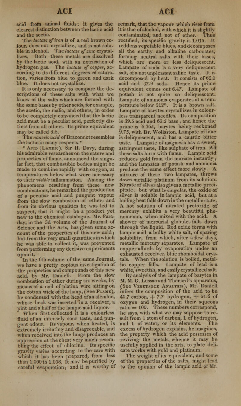 acid from animal fluids; it gives the clearest distinction between the lactic acid and the acetic. The lactate of iron is of a red brown co- lour, does not crystallize, and is not solu- ble in alcohol. The lactate of zinc crystal- lizes. Both these metals are dissolved by the lactic acid, with an extrication of hydrogen gas. The lactate of copper, ac- cording to its different degrees of satura- tion, varies from blue to green and dark blue. It does not crystallize. It is only necessary to compare the de- scriptions of these salts with what we know of the salts which are formed with the same bases by other acids, for example, the acetic, the malic, and others, in order to be completely convinced that the lactic acid must be a peculiar acid, perfectly dis- tinct from all others. Us prime equivalent may be called 5.8. The nanceic acid of Braconnot resembles the lactic in many respects.* * Acid (Lampic). Sir H. Davy, during his admirable researches on the nature and properties of flame, announced the singu- lar fact, that combustible bodies might be made to combine rapidly with oxygen, at temperatures below what were necessary to their visible inflammation. Among the phenomena resulting from these new combinations, he remarked the production of a peculiar acid and pungent vapour from the slow combustion of ether; and from its obvious qualities he was led to suspect, that it might be a product yet new to the chemical catalogue. Mr. Fara- day, in the 3d volume of the Journal of Science and the Arts, has given some ac- count of the properties of this new acid; but from the very small quantities in which he was able to collect it, was prevented from performing any decisive experiments upon it. In the 6th volume of the same Journal, we have a pretty copious investigation of the properties and compounds of this new acid, by Mr. Daniell. From the slow combustion of ether during six weeks, by means of a coil of platina wire sitting on the cotton wick of the lamp, (See Flame), he condensed with the head of an alembic, whose beak was inserted in a receiver, a pint and a half of the lampic acid liquor. When first collected it is a colourless fluid of an intensely sour taste, and pun- gent odour. Its vapour, when heated, is extremely irritating and disagreeable, and when received into the lungs produces an oppression at the chest very much resem- bling the effect of chlorine. Its specific gravity varies according to the care with which it has been prepared, from less than 1.000 to 1.008. It may be purified by careful evaporation; and it is worthy of remark, that the vapour which rises from it is that of alcohol, with which it is slightly contaminated, and not of ether. Thus rectified, its specific gravity is 1.015. It reddens vegetable blues, and decomposes all the earthy and alkaline carbonates, forming neutral salts with their bases, which are more or less deliquescent. Lampate of soda is a very deliquescent salt, of a not unpleasant saline tasie. It is decomposed by heat. It consists of 62.1 acid and 37.9 soda. Hence its prime equivalent comes out 6.47. Lampate of potash is not quite so deliquescent. Lampate of ammonia evaporates at a tem- perature below 212°. It is a brown salt. Lampate of barytes crystallizes in colour- less transparent needles. Its composition is 39.5 acid and 60.5 base; and hence the prime is 6.365, barytes being reckoned 9.75, with Dr. Wollaston. Lampate of lime is deliquescent, and has a caustic bitter taste. Lampate of magnesia has a sweet, astringent taste, like sulphate of iron. AH these salts burn with flame. Lampic acid reduces gold from the muriate instantly ; and the lampates of potash and ammonia produce the same effect more slowly. A mixture of these two lampates, throws down metallic platinum from its solution. Nitrate of silver also gives a metallic preci- pitate ; but what Is singular, the oxide of silver is soluble in lampic acid, but at a boiling heat falls down in the metallic state. A hot solution of nitrated protoxide of mercury exhibits a very beautiful phe- nomenon, when mixed with the acid. A shower of mercurial globules falls down through the liquid. Red oxide forms with lampic acid a bulky white salt, of sparing solubility, from which, after a few days, metallic mercury separates. Lampate of copper affords by evaporation under an exhausted receiver, blue rhomboidal crys- tals. When the solution is boiled, metal- lic copper falls. Lampate of lead is a white, sweetish, and easily crystallized salt. By analysis of the lampate of barytes in M. M. G. Lussac and Thenard's apparatus, (See Vegetable Analysis), Mr. Daniell infers the composition of the acid to be 40.7 carbon, + 7.7 hydrogen, -f- 51.6 of oxygen and hydrogen, in their aqueous ratio = 100. These numbers correspond, he says, with what we may suppose to re- sult from 1 atom of carbon, 1 of hydrogen, and 1 of water, or its elements. The excess of hydrogen explains, he imagines, the property which the acid possesses of reviving the metals, whence it may be usefully applied in the arts, to plate deli- cate works with gold and platinum. The weight of its equivalent, and some of the properties of the salts, might load to the opinion of the lampic acid of Mr.