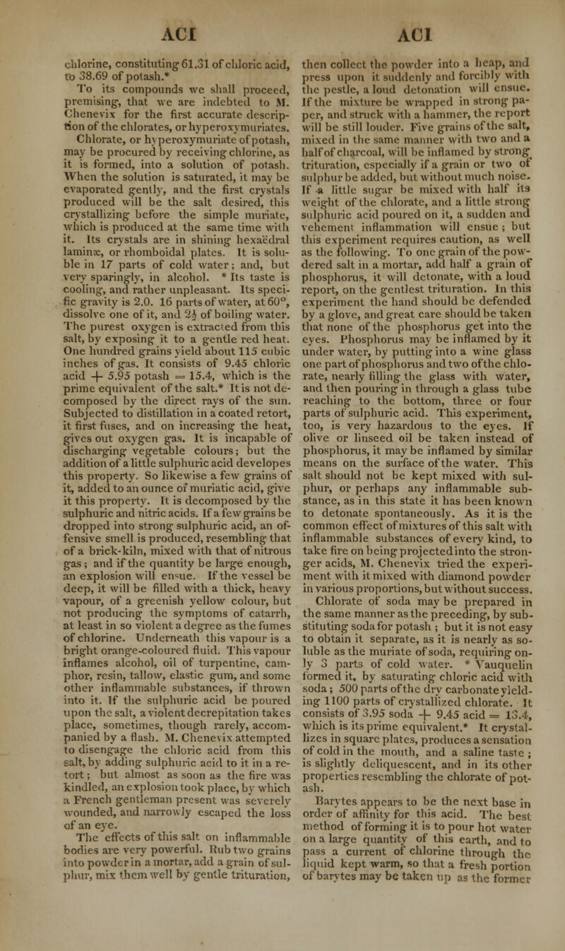 chlorine, constituting 61.31 of chloric acid, to 38.69 of potash.* To its compounds we shall proceed, premising-, that we are indebted to M. Chenevix for the first accurate descrip- tion of the chlorates, or hyperoxymuriates. Chlorate, or h\ peroxymuriate of potash, may be procured by receiving chlorine, as it is formed, into a solution of potash. When the solution is saturated, it may be evaporated gently, and the first crystals produced will be the salt desired, this crystallizing before the simple muriate, which is produced at the same time with it. Its crystals are in shining hexaedral lamina:, or rhomboidal plates. It is solu- ble in 17 parts of cold water; and, but very sparingly, in alcohol. * Its taste is cooling, and rather unpleasant. Its speci- fic gravity is 2.0. 16 parts of water, at 60°, dissolve one of it, and '2% of boiling water. The purest oxygen is extracted from this salt, by exposing it to a gentle red heat. One hundred grains yield about 115 cubic inches of gas. It consists of 9.45 chloric acid + 5.95 potash = 15.4, which is the prime equivalent of the salt.* It is not de- composed by the direct rays of the sun. Subjected to distillation in a coated retort, it first fuses, and on increasing the heat, gives out oxygen gas. It is incapable of discharging vegetable colours; but the addition of a little sulphuric acid developes this property. So likewise a few grains of it, added to an ounce oi muriatic acid, give it this property. It is decomposed by the sulphuric and nitric acids. If a few grains be dropped into strong sulphuric acid, an of- fensive smell is produced, resembling that of a brick-kiln, mixed with that of nitrous gas ; and if the quantity be large enough, an explosion will en^ue. If the vessel be deep, it will be filled with a thick, heavy vapour, of a greenish yellow colour, but not producing the symptoms of catarrh, at least in so violent a degree as the fumes of chlorine. Underneath this vapour is a bright orange-coloured fluid. This vapour inflames alcohol, oil of turpentine, cam- phor, resin, tallow, elastic gum, and some other inflammable substances, if thrown into it. If the sulphuric acid be poured upon the salt, a violent decrepitation takes place, sometimes, though rarely, accom- panied by a flash. M. Chenevix attempted to disengage the chloric acid from this salt, by adding sulphuric acid to it in a re- tort ; but almost as soon as the fire was kindled, an explosion took place, by which a French gentleman present was severely wounded, and narrowly escaped the loss of an eye. The effects of this salt on inflammable bodies are very powerful. Rub two grains into powderin a mortar, add a grain of sul- phur, mix them well by gentle trituration, then collect the powder into a heap, and press upon it suddenly and forciblj with the pestle, a loud detonation will ensue. If the mixture be wrapped in strong pa- per, and struck with a hammer, the report will be still louder. Five grains of the salt, mixed in the same manner with two and a half of charcoal, will be inflamed by strong^ trituration, especially if a grain or two ot sulphur be added, but without much noise. If -a little sugar be mixed with half its weight of the chlorate, and a little strong sulphuric acid poured on it, a sudden and vehemeni inflammation will ensue; but this experiment requires caution, as well as the following. To one grain of the pow- dered salt in a mortar, add half a grain of phosphorus, it will detonate, with a loud report, on the gentlest trituration. In this experiment the hand should be defended by a glove, and great care should be taken that none of the phosphorus get into the eyes. Phosphorus may be inflamed by it under water, by putting into a wine glass one part of phosphorus and two of the chlo- rate, nearly filling the glass with water, and then pouring in through a glass tube reaching to the bottom, three or four parts of sulphuric acid. This experiment, too, is very hazardous to the eyes. If olive or linseed oil be taken instead of phosphorus, it may be inflamed by similar means on the surface of the water. This salt should not be kept mixed with sul- phur, or perhaps any inflammable sub- stance, as in this state it has been known to detonate spontaneously. As it is the common effect of mixtures of this salt with inflammable substances of every kind, to take fire on being projectedinto the stron- ger acids, M. Chenevix tried the experi- ment with it mixed with diamond powder in various proportions, but without success. Chlorate of soda may be prepared in the same manner as the preceding, by sub- stituting soda for potash ; but it is not easy to obtain it separate, as it is nearly as so- luble as the muriate of soda, requiring on- ly 3 parts of cold water. * Vauquelin formed it, by saturating chloric acid with soda; 500 parts ofthe dry carbonate yield- ing 1100 parts of crystallized chlorate. It consists of 3.95 soda -(- 9.45 acid = 13.4, which is its prime equivalent.* It crystal- lizes in square plates, produces a sensation of cold in the moulh, and a saline taste ; is slightly deliquescent, and in its other properties resembling the chlorate of pot- ash. Barvtes appears to be the next base in order of affinity for this acid. The best method of forming it is to pour hot water on a large quantity of this earth, and to pass a current of chlorine through the liquid kept warm, so that a fresh portion of barvtes may be taken up as the former