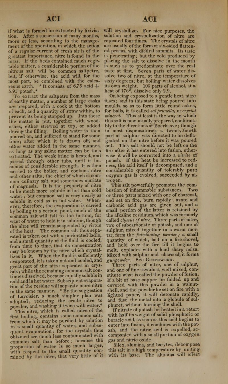 if what is formed be extracted by Hxivia- tion. After a succession of many months, more or less, according1 to the manage- ment of the operation, in which the action cf a regular current of fresh air is of the greatest importance, nitre is found in the mass. If the beds contained much vege- table matter, a considerable portion of the nitrous salt will be common saltpetre, but, if otherwise, the acid will, for the most part, be combined with the calca- reous earth. * It consists of 6.75 acid + 5.95 potash.* To extract the saltpetre from the mass will crystallize. For nice purposes, the solution and crystallization of nitre are repeated four times. The crystals of nitre are usually of the form of six-sided flatten- ed prisms, with diedral summits. Its taste is penetrating; but the cold produced by placing the salt to dissolve in the mouth is such as to predominate over the real taste at first. Seven parts of water dis- solve two of nitre, at the temperature of sixty degrees; but boiling water dissolves its own weight. 100 parts of alcohol, at a heat of 176°, dissolve only 2.9. On being exposed to a gentle heat, nitre of earthy matter, a number of large casks fuses; and in this state being poured into are prepared, with a cock at the bottom of each, and a quantity of straw within, to prevent its being stopped up. Into these the matter is put, together with wood- ashes, either strewed at top, or added during the filling. Boiling water is then moulds, so as to form little round cakes, for balls, it is called sal prunella, or crystal mineral. This at least is the way in which this salt is now usually prepared, conforma- bly to the directions of Boerhaave; though in most dispensatories a twenty-fourth poured on, and suffered to stand for some part of sulphur was directed to be defla time; after which it is drawn off, and grated on the nitre before it was poured other water added in the same manner, out. This salt should not be left on the as long as any saline matter can be thus fire after it has entered into fusion, other- extracted. The weak brine is heated, and wise it will be converted into a nitrite of passed through other tubs, until it be- potash. If the heat be increased to red- comes of considerable strength. It is then ness, the acid itself is decomposed, and a carried to the boiler, and contains nitre and other salts; the chief of which is- com- mon culinary salt, and sometimes muriate of magnesia. It is the property of nitre to be much more soluble in hot than cold water; but common salt is very nearly as soluble in cold as in hot water. When- ever, therefore, the evaporation is earned considerable quantity of tolerably pure oxygen gas is evolved, succeeded by ni« trogen. This salt powerfully promotes the com- bustion of inflammable substances. Two or three parts mixed with one of charcoal, and set on fire, burn rapidly; azote and carbonic acid gas are given out, and a by boiling to a certain point, much of the small portion of the latter is retained by common salt will fall to the bottom, for want of water to hold it in solution, though the nitre will remain suspended by virtue of the heat. The common salt thus sepa- rated is taken out with a perforated ladle, and a small quantity of the fluid is cooled, from time to time, that its concentration may be known by the nitre winch crystal- lizes in it. When the fluid is sufficiently the alkaline residuum, which was formerly called clyssus of nitre. Three parts of nitre, two of subcarbonate of potash, and one of sulphur, mixed together in a warm mor- tar, form the fulminating poivder ; a small quantity of which, laid on a fire-shovel, and held over the fire till it begins to melt, explodes with a loud sharp noise. Mixed with sulphur and charcoal, it forms evaporated, it is taken out and cooled, and gunpowder. See Gp.NPOwnuR great part of the nitre separates in crys tals; while the remaining common salt con- tinues dissolved, because equally soluble in cold and inhot water. Subsequent evapora- tion of the residue will separate more nitre in the same manner. * By the suggestion of Lavoisier, a much simpler plan was adopted; reducing the crude nitre to powder, and washing it twice with water.* This nitre, which is called nitre of the first boiling, contains some common salt; from which it may be purified by solution in a small quantity of water, and subse- quent evaporation; for the crystals thus obtained are much less contaminated with common salt than before; because the proportion of water is so much larger, with respect to the small quantity con Three parts of nitre, one of sulphur, and one of fine saw-dust, well mixed, con- stitute what is called the powder of fusion. If a bit of base copper be folded up and covered with this powder in a walnut- shell, and the powder be set on fire with a lighted paper, it will detonate rapidly, and fuse the metal into a globule of sul- phuret, without burning the shell. If nitrate of potash be heated in a retort with half its weight of solid phosphoric or boracic acid, as soon as this acid begins to enter into fusion, it combines with the pot- ash, and the nitric acid is expelled, ac- companied with a small portion of oxygen gas and nitric oxide. Silex, alumina, and barytes, decompose this salt in a high temperature by uniting fained by the nitre, that very little of it with its base. The alumina will effect