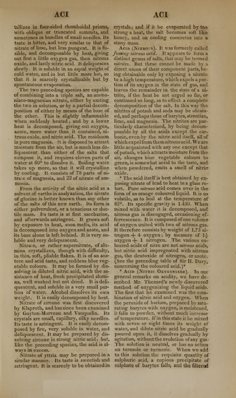 tallizes in four-sided rhomboidal prisms, with oblique or truncated summits, and sometimes in bundles of small needles. Its taste is bitter, and very similar to that of nitrate of lime, but less pungent. It is fu- sible, and decomposable by heat, giving out first a little ox) gen gas, then nitrous oxide, and lastly nitric acid. It deliquesces slowly. It is soluble in an equal weight of cold water, and in but little more hot, so that it is scarcely crystallizable but by spontaneous evaporation. The two preceding species are capable of combining into a iriple salt, an ammo- niaco-magnesian nitrate, either by uniting the two in solution, or by a partial decom- position of either by means of the base of the other. This is slightly inflammable when suddenly heated; and by a lower heat is decomposed, giving out oxygen, azote, more water than it contained, ni- trous oxide, and nitric acid. The residuum is pure magnesia. It is disposed to attract moisture from the air, but is much less de- liquescent than either of the salts that compose it, and requires eleven parts of water at 60° to dissolve it. Boiling water takes up more, so that it will crystallize by cooling. It consists of 78 parts of in- tra e of magnesia, and 22 of nitrate of am- monia. From the activity of the nitric acid as a solvent of earths in analyzation, the nitrate of glucine is better known than any other of the salts of this new earth. Its form is either pulverulent, or a tenacious or duc- tile mass. Its taste is at first saccharine, and afterwards astringent. It grows soft by exposure to heat, soon melts, its acid is decomposed into oxygen and azote, and its base alone is left behind. It is very so- luble and very deliquescent. Nitra.e, or rather supernitrate, of alu- mina crystallizes, though with difficulty, in thin, soft, pliable flakes. It is of an aus- tere and acid taste, and reddens blue veg- etable colours. It may be formed by dis- solving in diluted nitric acid, with the as- sistance of heat, fresh precipitated alumi- na, well washed but not dried. It is deli- quescent, and soluble in a very small por- tion of water. Alcohol dissolves its own weight. It is easily decomposed by heat. Nitrate of zircone was first discovered by Klaproth, and has since been examined by Guyton-Morveau and Vauquelin. Its crystals are small, capillary, silky needles. Its taste is astringent. It is easily decom- posed by fire, very soluble in water, and deliquescent. It may be prepared by dis- solving zircone in strong nitric acid; but, like the preceding species, the acid is al- ways in excess. Nitrate of yttria may be prepared in a similar manner. Its taste is sweetish and astringent. It is scarcely to be obtained in crystals; and if it be evaporated by too strong a heat, the salt becomes soft like honey, and on cooling concretes into a stony mass. Acin (Nitrois). It was formerly called fuming- nitrous acid. It appears to form a distinct genus of salts, that may be termed nitrites. But these cannot be made by a direct union of their component parts, be- ing obtainable only by exposing a nitrate- to a high temperature, which expels a por- tion of its oxygen in the state of gas, and leaves the remainder in the state of a ni- trite, if the heat be not urged so far, or continued so long, as to effect a complete decomposition of the salt. In this way the nitrites of potash and soda may be obtain- ed, and perhaps those of barytes, strontian, lime, and magnesia. The nitrites are par- ticularly characterized, by being decom- posable by all the acids except the car- bonic, even by the nitric acid itself, all of which expel from them nitrous acid. We are little acquainted with any one except that of potash, which attracts moisture from the air, changes blue vegetable colours to green, is somewhat acrid to the taste, and when powdered, emits a smell of nitric oxide. * The acid itself is best obtained by ex- posing nitrate of lead to heat in a glass re- tort. Pure nitrous acid comes over in the form of an orange coloured liquid. It is so volatile, as to boil at the temperature of 82°. Its specific gravity is 1.450. When mixed with water it is decomposed, and nitrous gas is disengaged, occasioning ef- fervescence. It is composed of one volume of oxygen united with two of nitrous gas. It therefore consists by weight of 1.75 ni- trogen -f- 4 oxygen; by measure of 1J oxygen -f- 1 nitrogen. The various co- loured acids of nitre are not nitrous acids, but nitric acid impregnated with nitrous gas, the deutoxide of nitrogen, or azote. (See the preceding table of Sir H. Davy, concerning the coloured acid.)* * Acin (Nrrnic Oxygenized). In our general remarks on acidity, we have dc • scribed Mr. Thenard's newly discovered method of oxygenizing the liquid acids. The first that he examined was the com- bination of nitric acid and oxygen. When the peroxide of barium, prepared by satu- rating barytes with oxygen, is moistened, it falls to powder, without much increase of temperature. If in this state it be mixed with seren or eight times its weight of water, and dilute nitric acid be gradually poured upon it, it dissolves gradually by agitation, without the evolution of any gas: The solution is neutral, or has no action on turnsole or turmeric. When we add to this solution the requisite quantity of sulphuric acid, a copious precipitate of sulphate of barytes falls, and the filtered
