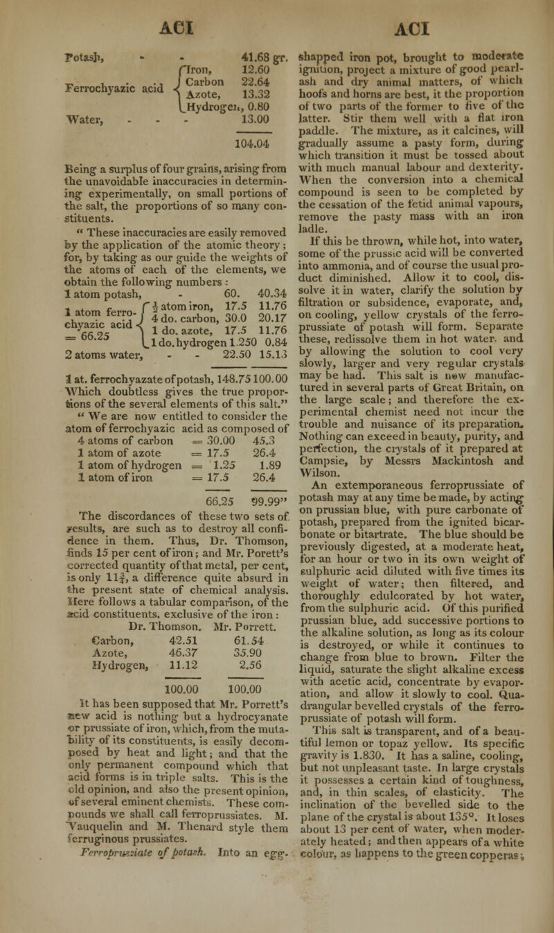 Potash - 41.68 gr. {Iron, 12.60 Azote? 13.32 Hydrogen, 0.80 Water, - - - 13.00 104.04 Being a surplus of four grains, arising from the unavoidable inaccuracies in determin- ing experimentally, on small portions of the salt, the proportions of so many con- stituents.  These inaccuracies are easily removed by the application of the atomic theory; for, by taking as our guide the weights of the atoms of each of the elements, we obtain the following numbers : 1 atom potash, - 60. 40.34 latomferro riatomiron» 17-5 U-76 chvSc acid~«J 4 do. carbon, 30.0 20.17 fifi 9s l 1 do. azote, 17.5 11.76 _ oo.^o ^l do. hydrogen 1250 0.84 2 atoms water, - - 22.50 15.13 1 at. ferrochyazate of potash, 148.75100.00 Which doubtless gives the true propor- tions of the several elements of this salt.  We are now entitled to consider the atom of ferrochyazic acid as composed of 4 atoms of carbon = 30.00 45.3 1 atom of azote = 17.5 26.4 1 atom of hydrogen = 1.25 1.89 1 atom of iron — 17.5 26.4 66.25 99.99 The discordances of these two sets of yesults, are such as to destroy all confi- dence in them. Thus, Dr. Thomson, finds 15 per cent of iron; and Mr. Porett's corrected quantity of that metal, per cent, is only llf, a difference quite absurd in the present state of chemical analysis. Here follows a tabular comparison, of the acid constituents, exclusive of the iron : Dr. Thomson. Mr. Porrett. Carbon, 42.51 61.54 Azote, 46.37 35.90 Hydrogen, 11.12 2.56 100.00 100.00 It has been supposed that Mr. Porrett's sew acid is nothing but a hydrocyanate or prussiate of iron, which, from the muta- bility of its constituents, is easily decom- posed by heat and light; and that the only permanent compound which that acid forms is in triple salts. This is the old opinion, and also the present opinion, of several eminent chemists. These com- pounds we shall call ferroprussiates. M. Vauquelin and M. Thenard style them ferruginous prussiates. Ferroprua:iate of potash. Into an egg- shapped iron pot, brought to moderate ignition, project a mixture of good pearl- ash and dry animal matters, of which hoofs and horns are best, it the proportion of two parts of the former to five of the latter. Stir them well with a flat iron paddle. The mixture, as it calcines, will gradually assume a pasty form, during which transition it must be tossed about with much manual labour and dexterity. When the conversion into a chemical compound is seen to be completed by the cessation of the fetid animal vapours, remove the pasty mass with an iron ladle. if this be thrown, while hot, into water, some of the prussic acid will be converted into ammonia, and of course the usual pro- duct diminished. Allow it to cool, dis- solve it in water, clarify the solution by filtration or subsidence, evaporate, and, on cooling, yellow crystals of the ferro- prussiate of potash will form. Separate these, redissolve them in hot water, and by allowing the solution to cool very slowly, larger and very regular crystals may be had. This salt is new manufac- tured in several parts of Great Britain, on the large scale; and therefore the ex- perimental chemist need not incur the trouble and nuisance of its preparation. Nothing can exceed in beauty, purity, and perfection, the crystals of it prepared at Campsie, by Messrs Mackintosh and Wilson. An extemporaneous ferroprussiate of potash may at any time be made, by acting on prussian blue, with pure carbonate of potash, prepared from the ignited bicar- bonate or bitartrate. The blue should be previously digested, at a moderate heat, for an hour or two in its own weight of sulphuric acid diluted with five times its weight of water; then filtered, and thoroughly edulcorated by hot water, from the sulphuric acid. Of this purified prussian blue, add successive portions to the alkaline solution, as long as its colour is destroyed, or while it continues to change from blue to brown. Filter the liquid, saturate the slight alkaline excess with acetic acid, concentrate by evapor- ation, and allow it slowly to cool. Qua- drangular bevelled crystals of the ferro- prussiate of potash will form. This salt is transparent, and of a beau- tiful lemon or topaz yellow. Its specific gravity is 1.830. It has a saline, cooling, but not unpleasant taste. In large crystals it possesses a certain kind of toughness, and, in thin scales, of elasticity. The inclination of the bevelled side to the plane of the crystal is about 135°. It loses about 13 per cent of water, when moder- ately heated; and then appears of a white colour, as happens to the green copperas;