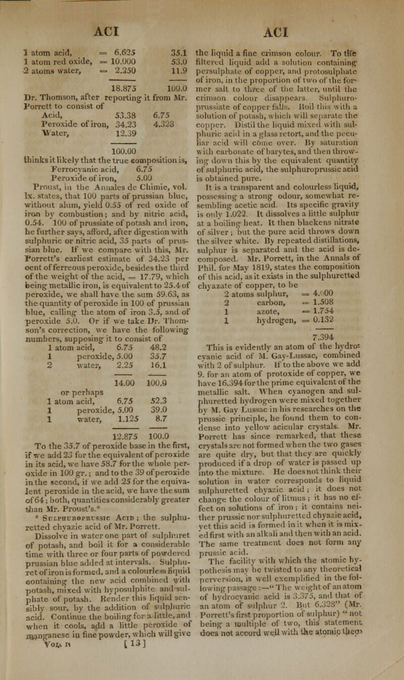 1 atom acid, = 6.625 35.1 1 atom red oxide, = 10.000 53.0 2 atoms water, = 2.250 11.9 18.875 100.0 Dr. Thomson, after reporting1 it from Mr. Porrett to consist of Acid, 53.38 6.75 Peroxide of iron, 34.23 4.328 Water, 12.39 100.00 thinks it likely that the true composition is, Ferrocyanic acid, 6.75 Peroxide of iron, 5.00 Proust, in the Annalcs de Chimie, vol. lx. states, that 100 parts of prussian blue, without alum, yield 0.55 of red oxide of iron by combustion; and by nitric acid, 0.54. 100 of prussiate of potash and iron, he further says, afford, after digestion with sulphuric or nitric acid, 35 parts of prus- sian blue. If we compare with this, Mr. Porrett's earliest estimate of 34.23 per cent of ferreous peroxide, besides the third of the weight of the acid, = 17.79, which being metallic iron, is equivalent to 25.4 of peroxide, we shall have the sum 59.63, as the quantity of peroxide in 100 of prussian blue, calling the atom of iron 3.5, and of peroxide 5.0. Or if we take Dr. Thom- son's correction, we have the following numbers, supposing it to consist of 1 atom acid, 6.75 48.2 1 peroxide, 5.00 35.7 2 water, 2.25 16.1 14.00 or perhaps 1 atom acid, 6.75 1 peroxide, 5.00 1 water, 1.125 100.0 52.3 39.0 8.7 12.875 100.0 To the 35.7 of peroxide base in the first, if we add 23 for the equivalent of peroxide in its acid, we have 58.7 for the whole per- oxide in 100 gr.; and to the 39 of peroxide in the second, it we add 25 for the equiva- lent peroxide in the acid, we have the sum of 64; both, quantities considerably greater than Mr. Proust's.* * Sclphuiioi'iius3tc Acid ; the sulphu- retted chyazic acid of Mr. Porrett. Dissolve in water one part of sulphuret of potash, and boil it for a considerable time with three or four parts of pondered prussian blue added at intervals. Sulphu- ret of iron is formed, and a colourless liquid containing the new acid combined with potash, mixed with hyposulphite and sul- phate of potash. Render this liquid sen- sibly sour, by the addition of Sulphuric acid. Continue the boiling for a little, and when it cools, add a little peroxide of manganese in fine powder, which will give £. r 1 <5 1 \O^It [ljj the liquid a fine crimson colour. To th> filtered liquid add a solution containing persulphate of copper, and protosulphate of iron, in the proportion of two of the for* mer salt to three of the latter, until the crimson colour disappears. Sulphuro- prussiate of copper fells. Boil this with a solution of potasli, which will separate the copper. Distil the liquid mixed with sul- phuric acid in a glass retort, and the pecu- liar acid will come over. By saturation with carbonate of barytes, and then throw- ing down this by the equivalent quantity of sulphuric acid, the sulphuroprussic acid is obtained pure. It is a transparent and colourless liquid, possessing a strong odour, somewhat re- sembling- acetic acid. Its specific gravity is only 1.022. It dissolves a little sulphur at a boiling heat. It then blackens nitrate of silver ; but the pure acid throws down the silver white. By repeated distillations, sulphur is separated and the acid is de- composed. Mr. Porrett, in the Annals of Phil, for May 1819, states the composition of this acid, as it exists in the sulphuretted chyazate of copper, to be 2 atoms sulphur, = 4.''00 2 carbon, = 1.508 1 azote, — 1.754 1 hydrogen, = 0.132 7.394 This is evidently an atom of the hydros cyanic acid of M. Gay-Lussac, combined with 2 of sulphur. If to the above we add 9. for an atom of protoxide of copper, we have 16.394 for the prime equivalent of the metallic salt. When cyanogen and sul- phuretted hydrogen were mixed together bv M. Gay Lussac in his researches on the prussic principle, he found them to con- dense into yellow acicular crystals. Mr. Porrett has since remarked, that these crystals are not formed when the two gases are quite dry, but that they are quickly produced if a' drop of water is passed up into the mixture. He does not think their solution in water corresponds to liquid sulphuretted chyazic acid; it does not change the colour of litmus ; it has no ef- fect on solutions of iron; it contains nei- ther prussic nor sulphuretted chyazic acid, vet this acid is formed in it when it is mix- edfirst with an alkali and then with an acid. The same treatment does not form any prussic acid. The facility with which the atomic hy- pothesis may be twisted to any theoretical perversion, is well exemplified in the fol- lowing-passage :—The weight of an atom of hydrocyanic acid is A.175, and that of an atom of sulphur 2. But 6.328 (Mr. Porrett's first proportion of sulphur) not being a multiple of two, this statement does' not accord well with the atomic thep>