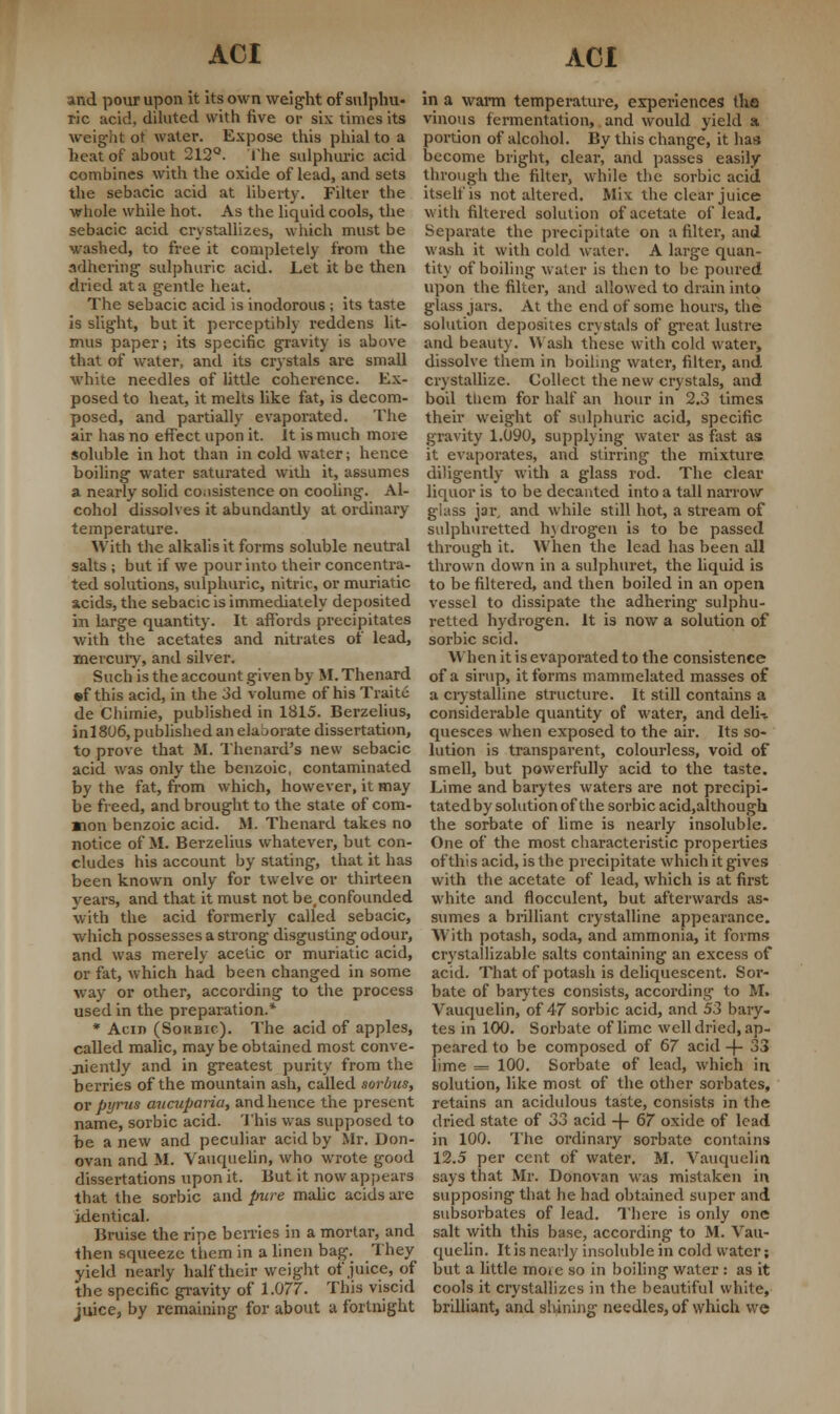 and pour upon it its own weight of sulphu- ric acid, diluted with five or six times its weight ot water. Expose this phial to a heat of about 212°. The sulphuric acid combines with the oxide of lead, and sets the sebacic acid at liberty. Filter the whole while hot. As the liquid cools, the sebacic acid crystallizes, which must be washed, to free it completely from the adhering sulphuric acid. Let it be then dried at a gentle heat. The sebacic acid is inodorous ; its taste is slight, but it perceptibly reddens lit- mus paper; its specific gravity is above that of water, and its crystals are small white needles of little coherence. Ex- posed to heat, it melts like fat, is decom- posed, and partially evaporated. The air has no effect upon it. it is much more soluble in hot than in cold water; hence boiling water saturated with it, assumes a nearly solid consistence on cooling. Al- cohol dissolves it abundantly at ordinary temperature. With the alkalis it forms soluble neutral salts ; but if we pour into their concentra- ted solutions, sulphuric, nitric, or muriatic acids, the sebacic is immediately deposited in large quantity. It affords precipitates with the acetates and nitrates of lead, mercury, and silver. Such is the account given by M. Thenard ©f this acid, in the 3d volume of his Traite de Chimie, published in 1815. Berzelius, inl806, published an elaborate dissertation, to prove that M. Thenard's new sebacic acid was only the benzoic, contaminated by the fat, from which, however, it may be freed, and brought to the state of com- mon benzoic acid. ftf. Thenard takes no notice of M. Berzelius whatever, but con- cludes his account by stating, that it has been known only for twelve or thirteen years, and that it must not be.confounded with the acid formerly called sebacic, which possesses a strong disgusting odour, and was merely acetic or muriatic acid, or fat, which had been changed in some way or other, according to the process used in the preparation.* * Aciji (Sokbic). The acid of apples, called malic, may be obtained most conve- niently and in greatest purity from the berries of the mountain ash, called sorlrus, or pyrus aiicupciria, and hence the present name, sorbic acid. This was supposed to be a new and peculiar acid by Mr. Don- ovan and M. Vauquelin, who wrote good dissertations upon it. But it now appears that the sorbic and pure malic acids are identical. Bruise the ripe berries in a mortar, and then squeeze them in a linen bag. They yield nearly half their weight of juice, of the specific gravity of 1.077. This viscid juice, by remaining for about a fortnight in a warm temperature, experiences the vinous fermentation, and would yield a portion of alcohol. By this change, it has become bright, clear, and passes easily through the filter, while the sorbic acid itself is not altered. Miv the clear juice with filtered solution of acetate of lead. Separate the precipitate on a filter, and wash it with cold water. A large quan- tity of boiling water is then to be poured upon the filter, and allowed to drain into glass jars. At the end of some hours, the solution deposites crystals of great lustre and beauty. Wash these with cold water, dissolve them in boiling water, filter, and crystallize. Collect the new crystals, and boil tliem for half an hour in 2.3 times their weight of sulphuric acid, specific gravity 1.090, supplying water as fast as it evaporates, and stirring the mixture diligently with a glass rod. The clear liquor is to be decanted into a tall narrow glass jar, and while still hot, a stream of sulphuretted h_\drogen is to be passed through it. When the lead has been all thrown down in a sulphuret, the liquid is to be filtered, and then boiled in an open vessel to dissipate the adhering sulphu- retted hydrogen. It is now a solution of sorbic scid. When it is evaporated to the consistence of a sirup, it forms mammelated masses of a crystalline structure. It still contains a considerable quantity of water, and deln quesces when exposed to the air. Its so- lution is transparent, colourless, void of smell, but powerfully acid to the taste. Lime and barytes waters are not precipi- tated by solution of the sorbic acid.although the sorbate of lime is nearly insoluble. One of the most characteristic properties of this acid, is the precipitate which it gives with the acetate of lead, which is at first white and flocculent, but afterwards as- sumes a brilliant crystalline appearance. With potash, soda, and ammonia, it forms crystallizable salts containing an excess of acid. That of potash is deliquescent. Sor- bate of barytes consists, according to M. Vauquelin, of 47 sorbic acid, and 53 bary- tes in 100. Sorbate of lime well dried, ap- peared to be composed of 67 acid -j- 33 lime = 100. Sorbate of lead, which in solution, like most of the other sorbatcs, retains an acidulous taste, consists in the dried state of 33 acid -f- 67 oxide of lead in 100. The ordinary sorbate contains 12.5 per cent of water. M. Vauquelin says that Mr. Donovan was mistaken in supposing that he had obtained super and subsorbates of lead. There is only one salt with this base, according to M. Vau- quelin. It is nearly insoluble in cold water; but a little more so in boiling water: as it cools it crystallizes in the beautiful white, brilliant, and shining needles, of which we