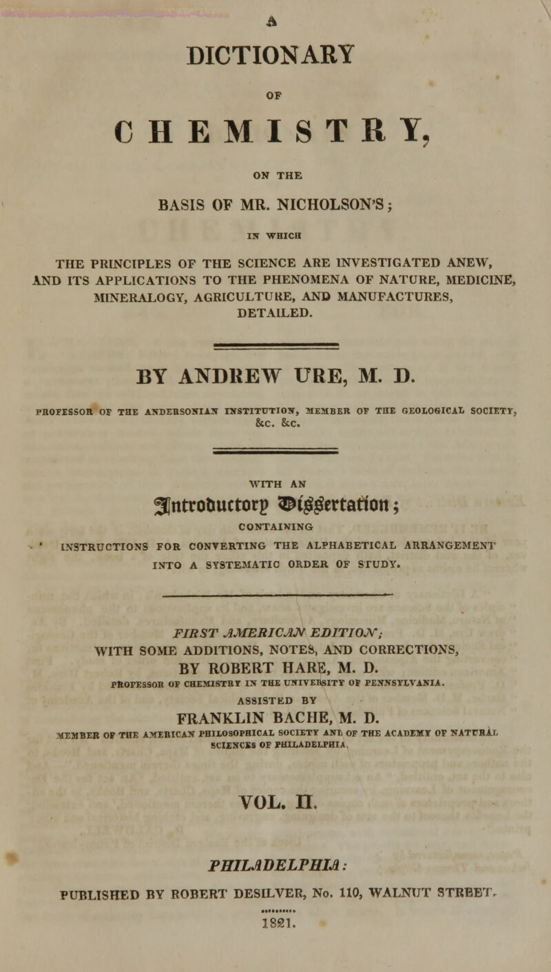 A DICTIONARY OF CHEMISTRY, ON THE BASIS OF MR. NICHOLSON'S; IN WHICH THE PRINCIPLES OF THE SCIENCE ARE INVESTIGATED ANEW, AND ITS APPLICATIONS TO THE PHENOMENA OF NATURE, MEDICINE, MINERALOGY, AGRICULTURE, AND MANUFACTURES, DETAILED. BY ANDREW URE, M. D. PROFESSOR OF THE ANDERSONIAN INSTITUTION, MEMBER OF THE GE0L06ICAL SOCIETY, &C. &.C. gjntrotmctorp ^tggertatiott; CONTAINING INSTRUCTIONS FOR CONVERTING THE ALPHABETICAL ARRANGEMENT INTO A SYSTEMATIC ORDER OF STUDY. FIRST AMERICAN EDITION; WITH SOME ADDITIONS, NOTES, AND CORRECTIONS, BY ROBERT HARE, M. D. PROFESSOR OF CHEMISTRY IN THE UNIVERSITY OF PENNSYLVANIA. ASSIST ED BY FRANKLIN BACHE, M. D. MEMBER OP THE AMERICAN PHILOSOPHICAL SOCIETY ANL OF THE ACADEMY OF NATURAL SCIENCES OF PHILADELPHIA, vol. n. PHILADELPHIA: PUBLISHED BY ROBERT DESILVER, No. 110, WALNUT STREET. 1821.