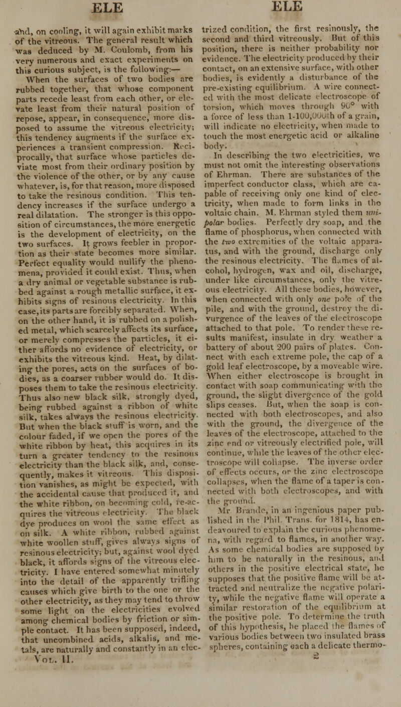 and, on cooling, it will again exhibit marks of the vitreous. The general result which wa8 deduced by M. Coulomb, from his very numerous and exact experiments on this curious subject, is the following:— When the surfaces of two bodies are rubbed together, that whose component parts recede least from each other, or ele- vate least from their natural position of repose, appear, in consequence, more dis- posed to assume the vitreous electricity; this tendency augments if the surface ex- periences a transient compression. Reci- procally, that surface whose particles de- viate most from their ordinary position by the violence of the other, or by any cause whatever, is, for that reason, more disposed to take the resinous condition. This ten- dency increases if the surface undergo a real dilatation. The stronger is this oppo- sition of circumstances, the more energetic is the development of electricity, on the two surfaces. It grows feebler in propor- tion as their state becomes more similar. Perfect equality would nullify the pheno- mena, provided it could exist. Thus, when a dry animal or vegetable substance is rub- bed against a rough metallic surface, it ex- hibits signs of resinous electricity. In this case, its parts are forcibly separated. When, on the other hand, it is rubbed on a polish- ed metal, which scarcely affects its surface, or merely compresses the particles, it ei- ther affords no evidence of electricity, or exhibits the vitreous kind. Heat, by dilat- ing the pores, acts on the surfaces of bo- dies, as a coarser rubber would do. It dis- poses them to take the resinous electricity. Thus also new black silk, strongly dyed, being rubbed against a ribbon of white silk, takes always the resinous electricity. But when the black s*uff is worn, and the colour faded, if we open the pores of the white ribbon by heat, this acquires in its turn a greater tendency to the resinous electricity than the black silk, and, conse- quently, makes it vitreous. This disposi- tion vanishes, as might be expected, with the accidental cause that produced it, and the white ribbon, on becoming cold, re-ac- quires the vitreous electricity. The black dye produces on wool the same effect as oil silk. A white ribbon, rubbed against white woollen stuff, gives always signs of resinous electricity; but, against wool dyed black, it affords signs of the vitreous elec- tricity. I have entered somewhat minutely into the detail of the apparently trifling causes which give birth to the one or the other electricity, as they may tend to throw some light on the electricities evolved among chemical bodies by friction or sim- ple contact. It has been supposed, indeed, that uncombined acids, alkalis, and me- tals, are naturally and constantly in an etec- Voi/. 11. trized condition, the first resinously, the second and third vitreously. But of this position, there is neither probability nor evidence. The electricity produced by their contact, on an extensive surface, with other bodies, is evidently a disturbance of the pre-existing equilibrium. A wire connect- ed with the most delicate electroscope of torsion, which moves through 90° with a force of less than l-100;00(Jtb of a grain, will indicate no electricity, when made to touch the most energetic acid or alkaline body. In describing the two electricities, wc must not omit the interesting observations of Ehrman. There are substances of the imperfect conductor class, which are ca- pable of receiving only one kind of elec- tricity, when made to form links in the voltaic chain. M. Barman styled them uni- polar bodies. Perfectly dry soap, and the flame of phosphorus, when connected with the tivo extremities of the voltaic appara- tus, and with the ground, discharge only the resinous electricity. The flames of al- cohol, hydrogen, wax and oil, discharge, under like circumstances, only the vitre- ous electricity. All these bodies, however, when connected with only one pole of the pile, and with the ground, destroy the di- vurgence of the leaves of the electroscope attached to that pole. To render these re- sults manifest, insulate in dry weather a battery of about 200 pairs of plates. Con- nect with each extreme pole, the cap of a gold leaf electroscope, by a moveable wire. When either electroscope is brought in contact with soap communicating with the ground, the slight divergence of the gold slips ceases. But, when the soap is con- nected with both electroscopes, and also with the ground, the divergence of the leaves of the electroscope, attached to the zinc end or vitreously electrified pole, will continue, while the leaves of the other elec- troscope will collapse. The inverse order of effects occurs, or the zinc electroscope collapses, when the flame of a taper is con- nected with both electroscopes, and with the ground. Mr Brandc; in an ingenious paper pub- lished in the Phil. Trans, for 1814, has en- deavoured to explain the curious phenome- na, with regard to flames, in another way. As some chemical bodies are supposed by him to be naturally in the resinous, and others in the positive electrical state, he supposes that the positive flame will be at- tracted and neutralize the negative polari- ty, while the negative flame will operate a similar restoration of the equilibrium at the positive pole. To determine the truth of this hypothesis, he placed the flames of various bodies between two insulated brass spheres, containing each a delicate thermo-